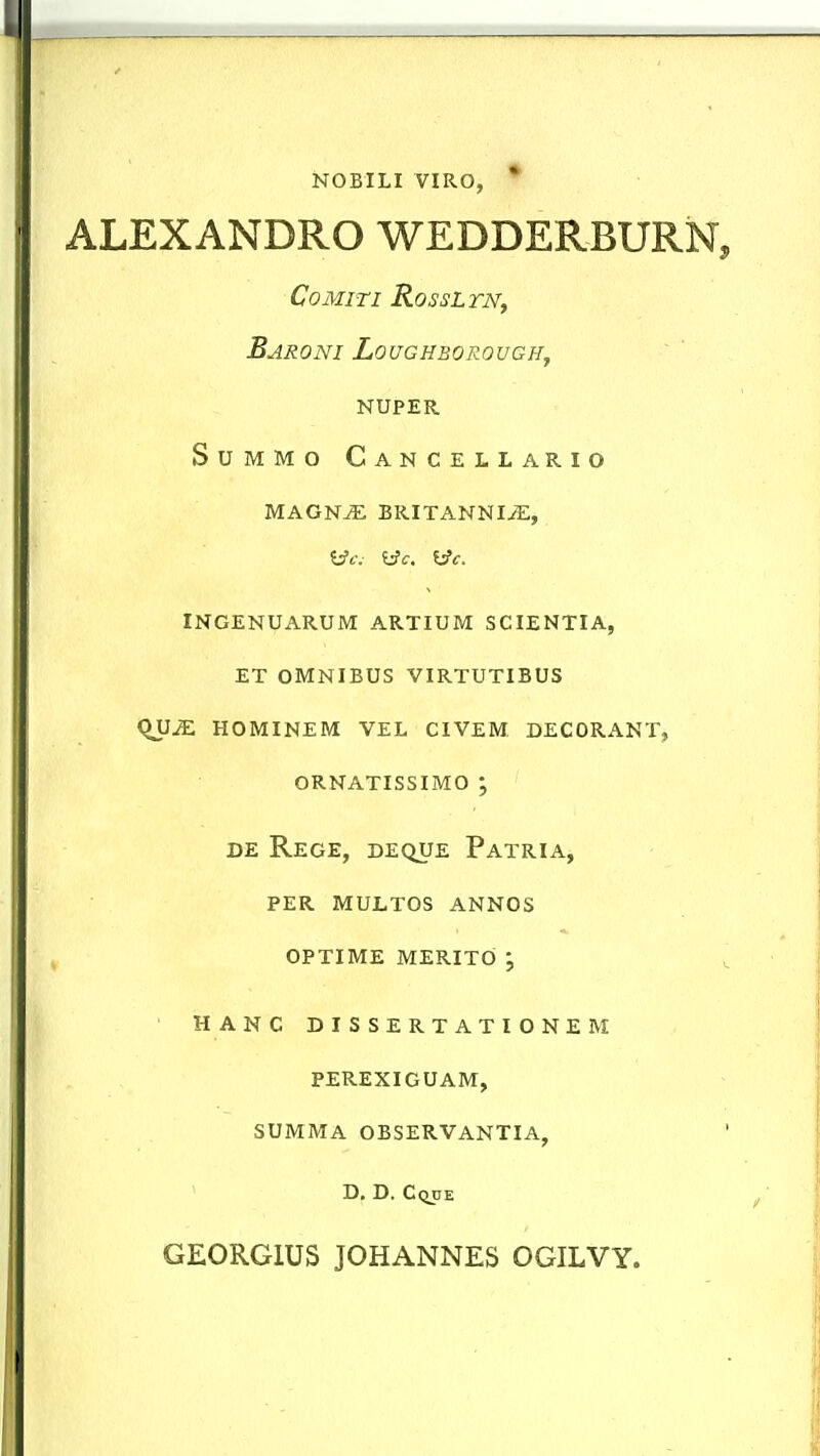 NOBILI VIRO, * ALEXANDRO WEDDERBURN COMITI RoSSL TNf Baroni Loughborouch^ NUPER SUMMO Cancellario MAGN^ BRITANNI^, Wf. Wc. ^c. INGENUARUM ARTIUM SCIENTIA, ET OMNIBUS VIRTUTIBUS (^2£. HOMINEM VEL CIVEM DECORANT, ORNATISSIMO ; DE Rege, deque Patria, PER MULTOS ANNOS OPTIME MERITO j HANC D I S S ERTATIONEM PEREXIGUAM, SUMMA OBSERVANTIA, D, D. Cqije GEORGIUS JOHANNES OGILVY.