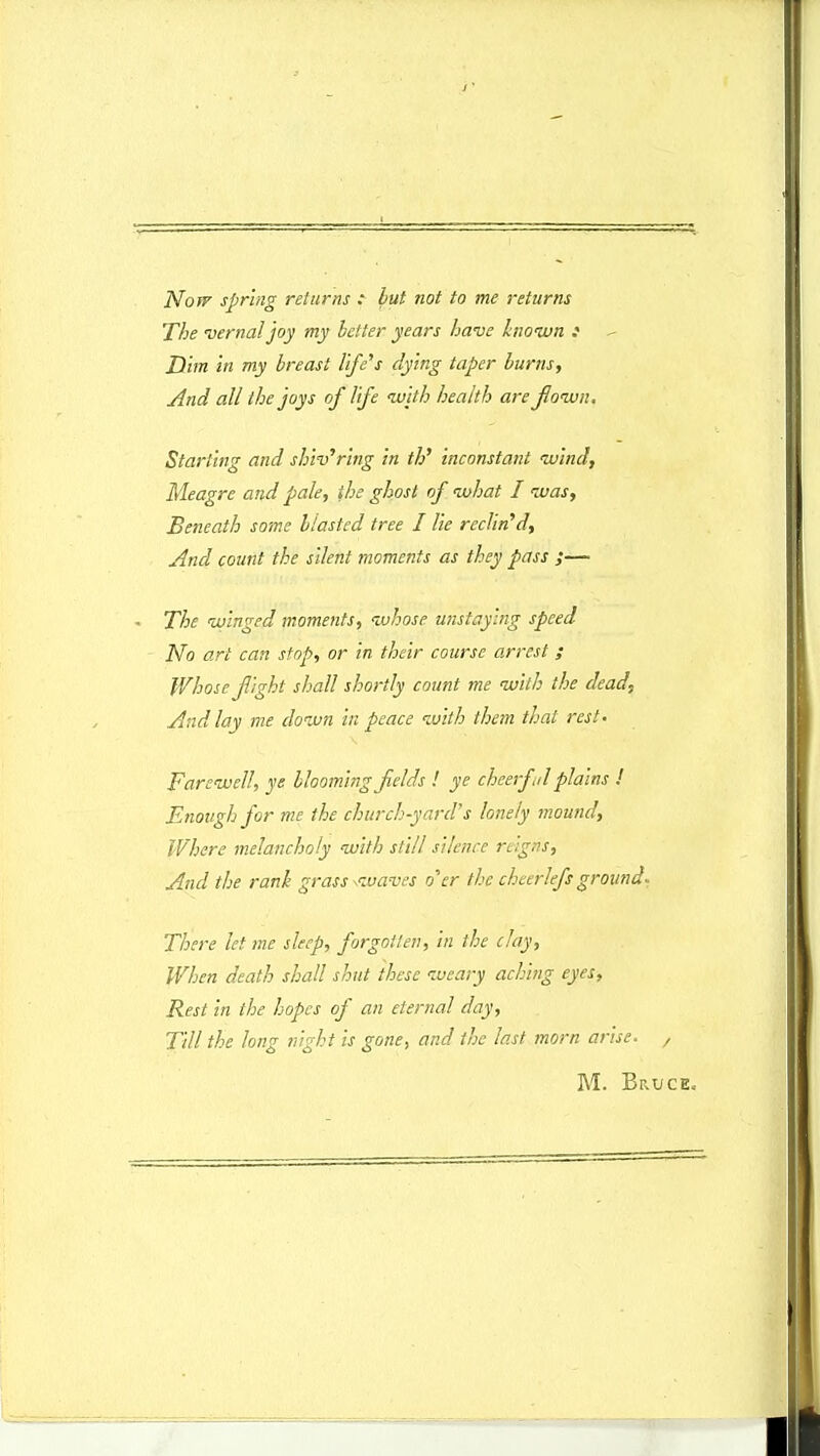 NoTf sprhig returns : but not to me returns The vernaljoy my bdter years have Inoiun i Dim m my breast life^s dying taper burns, And all the joys of Ufe ivjth heaith are Jloivn. Starting and shiv^ring in th' inconstant luind, Meagre and pale, ihe ghost of ivhat I luas, Beneath some blasted tree I lie recVm^d, And count the silent moments as they pass ;— The ivinged moments, njhose unstaying speed No art can stop, or in their course arrest; Whose fight shall shortly count me ivith the dead, And lay me doivn in peace luith them that rest- Fareivell, ye blooming Jlelds ! ye cheerfil plains ! Enoughfor me the church-yard's lonely mound, Where melancholy with slill silence reigns, And the ranh grass ^ivaves o^tr the cheerlefsground. There let me sleep, forgotten, in the clay, When death shall shut these lueary aching eyes, Rest in the hopes of an eternal day, Till the long night is gone^ and ihc Inst morn arise. , M. Bruce