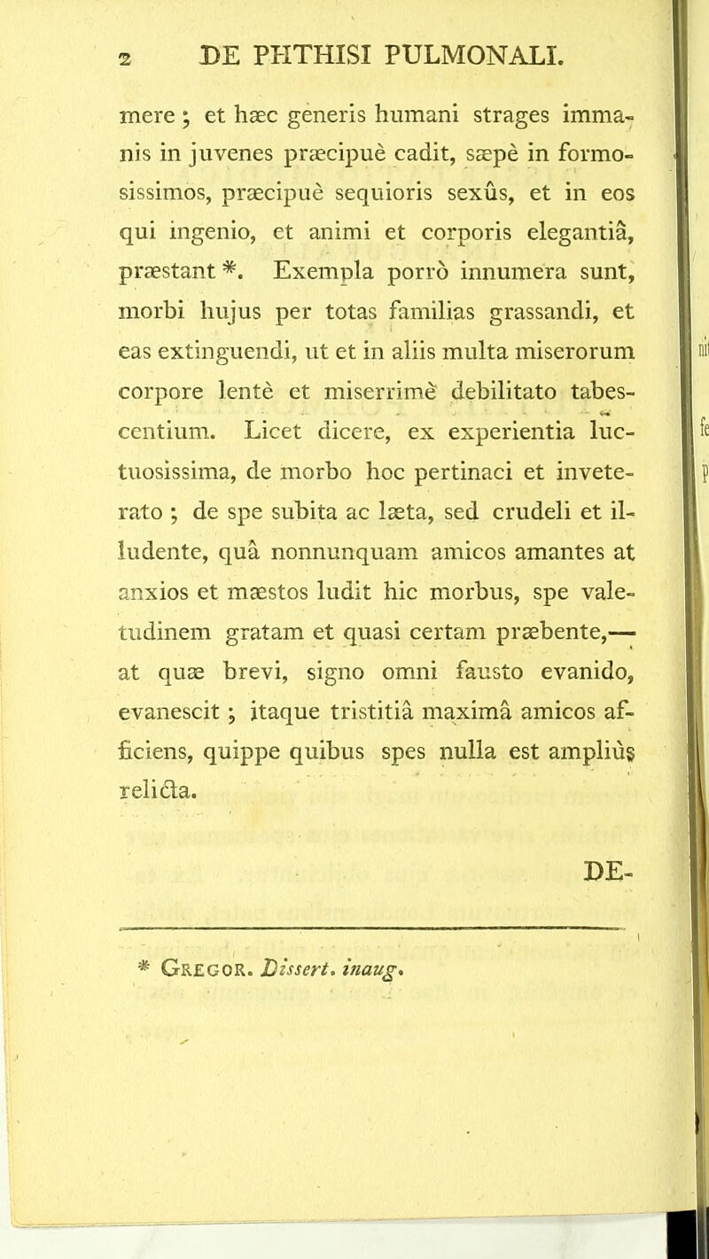 mere ; et haec generis humani strages imma- nis in juvenes prsecipue cadit, saepe in formo- sissimos, praecipue sequioris sexus, et in eos qui ingenio, et animi et corporis elegantia, praestant *. Exempla porro innumera sunt, morbi hujus per totas familias grassandi, et eas extinguendi, ut et in aliis multa miserorum corpore lente et miserrimd debilitato tabes- centium. Licet dicere, ex experientia luc- tuosissima, de morbo hoc pertinaci et invete- rato ; de spe subita ac laeta, sed crudeli et il- iudente, qua nonnunquam amicos amantes at anxios et maestos ludit hic morbus, spe vale- tudinem gratam et quasi certam praebente,— at quae brevi, signo omni fausto evanido, evanescit; itaque tristitia maxima amicos af- ficiens, quippe quibus spes nuUa est ampliug reiicta. DE- * Gregor. Dissert. inaug.