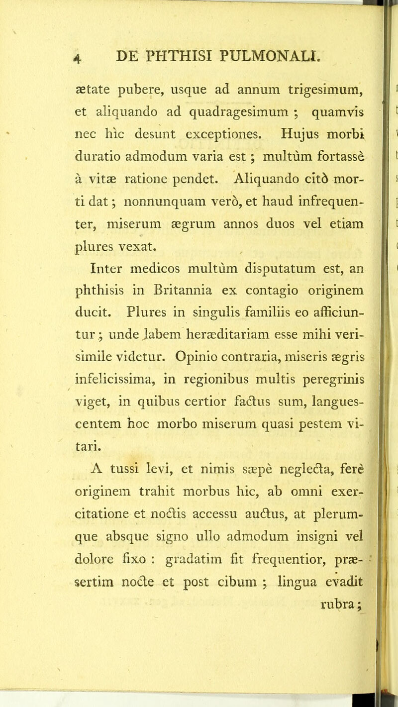 aetate pubere, usque ad annum trigesimum, et aliquando ad quadragesimum ; quamvis nec hic desunt exceptiones. Hujus morbit duratio admodum varia est; multum fortasse a vitcE ratione pendet. Aliquando cit6 mor- ti dat; nonnunquam vero, et haud infrequen- ter, miserum aegrum annos duos vel etiam plures vexat. Inter medicos multum disputatum est, an phthisis in Britannia ex contagio originem ducit. Plures in singulis famihis eo afficiun- tur ; unde labem herasditariam esse mihi veri- simile videtur. Opinio contraria, miseris jegris infelicissima, in regionibus multis peregrinis viget, in quibus certior fadlus sum, langues- centem hoc morbo miserum quasi pestem vi- tari. A tussi levi, et nimis saepe negleda, fere originem trahit morbus hic, ab omni exer- citatione et nodlis accessu aud:us, at plerum- que absque signo uUo admodum insigni vel dolore fixo : gradatim fit frequentior, prae- sertim node et post cibum ; lingua evadit rubra;