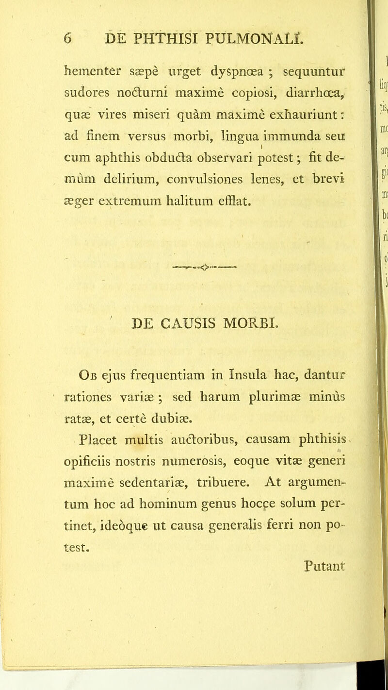 hementer saspe urget dyspncea ; sequuntur sudores noclurni maxime copiosi, diarrhoea, qu« vires miseri qu^m maxime exhauriunt: ad finem versus morbi, lingua immunda seu I cum aphthis obdu6la observari potest; fit de- mum delirium, convulsiones lenes, et brevi asger extremum halitum efflat. ' DE CAUSIS MORBI. Ob ejus frequentiam in Insula hac, dantur rationes variae ; sed harum plurimae minus vatse, et certe dubiae. Placet multis aucloribus, causam phthisis opificiis nostris numerosis, eoque vitae generi maxime sedentariae, tribuere. At argumen- tum hoc ad hominum genus hocce solum per- tinet, ideoque ut causa generalis ferri non po- test. Putant