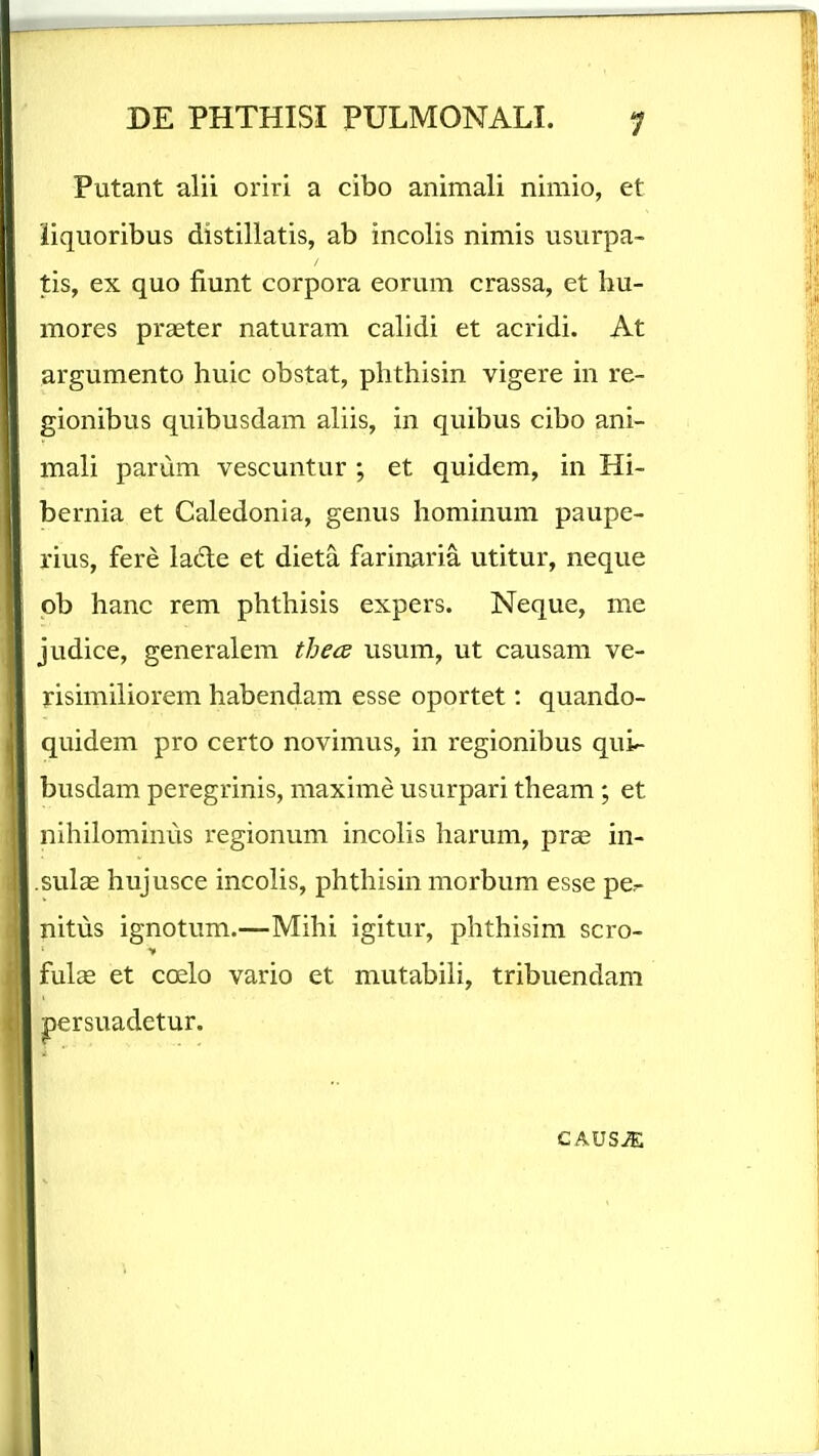 Putant alii oriri a cibo animali nimio, et iiquoribus distiliatis, ab incolis nimis usurpa- tis, ex quo fiunt corpora eorum crassa, et hu- mores praeter naturam calidi et acridi. At argumento huic obstat, phthisin vigere in re- gionibus quibusdam aliis, in quibus cibo ani- mali parum vescuntur ; et quidem, in Hi- bernia et Caledonia, genus hominum paupe- rius, fere lade et dieta farinaria utitur, neque pb hanc rem phthisis expers. Neque, me judice, generalem thea usum, ut causam ve- risimiliorem habendam esse oportet: quando- quidem pro certo novimus, in regionibus qui- busdam peregrinis, maxime usurpari theam; et nihilominus regionum incolis harum, praj in- sulas hujusce incolis, phthisin morbum esse pcr- nitus ignotum.—Mihi igitur, phthisim scro- fuls et coelo vario et mutabili, tribuendam persuadetur.