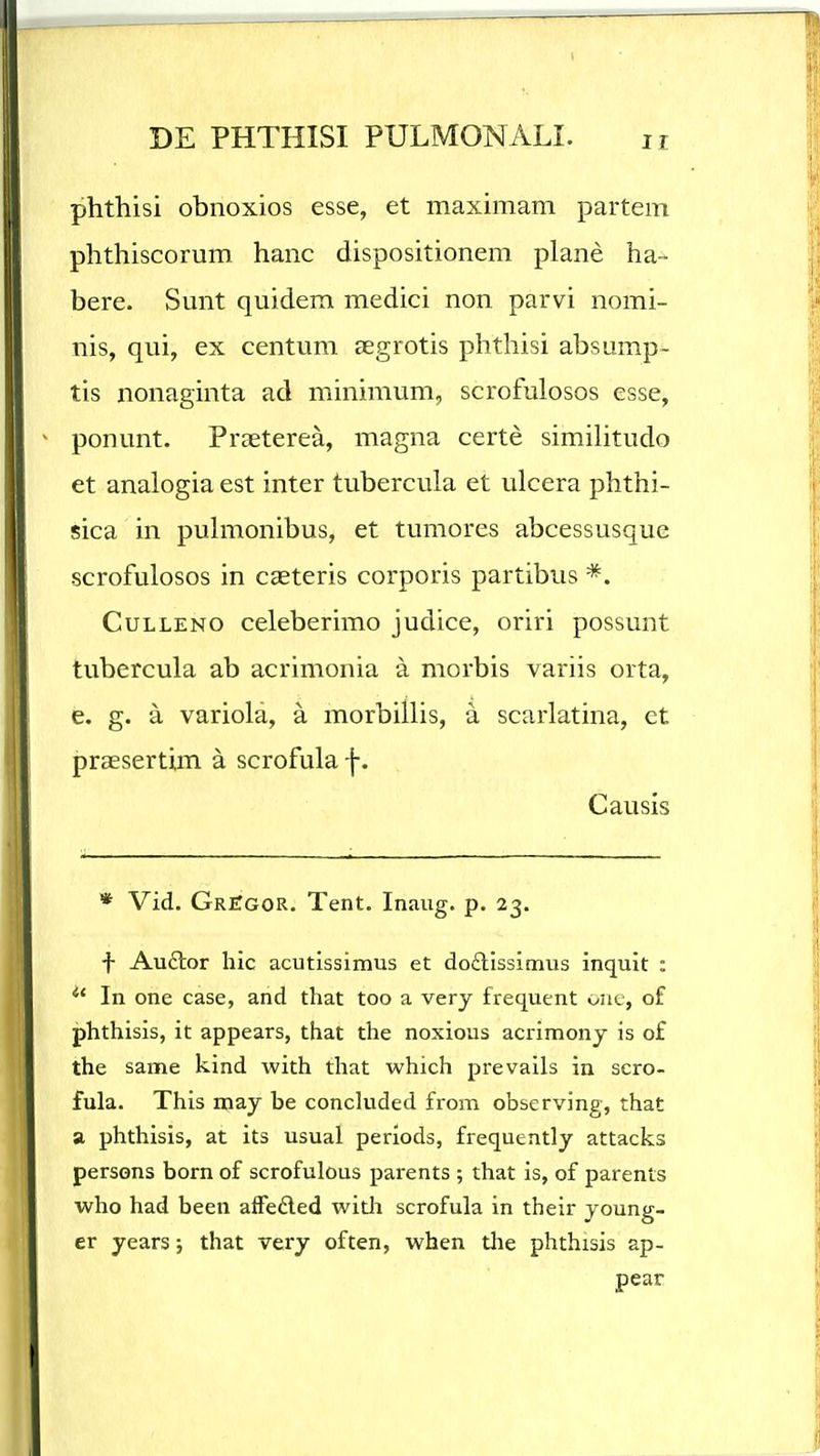 phthisi obnoxios esse, et maximam partem phthiscorum hanc dispositionem plane ha- bere. Smit quidem medici non parvi nomi- nis, qui, ex centum aegrotis phthisi absump- tis nonaginta ad minimum, scrofulosos esse, ponunt. Praeterea, magna certe similitudo et analogia est inter tubercula et ulcera phthi- sica in puhnonibus, et tumores abcessusque scrofulosos in cgeteris corporis partibus *. CuLLENO celeberimo judice, oriri possunt tubercula ab acrimonia a morbis variis orta, e. g. a variola, a morbillis, a scarlatina, et praesertim a scrofula f. Causis * Vid. GriTgor. Tent. Inaug. p. 23. ■f- Auftor hic acutissimus et do£lIssimus inqult : In one case, and that too a very frequent onc, of phthisis, it appears, that the noxious acrimonj is of the same kind with that which prevails in scro- fula. This may be concluded from observing, that a phthisis, at its usual periods, frequently attacks persons born of scrofulous parents ; that is, of parents who had been affeded with scrofula in their young- er years; that very often, when the phthisis ap- pear