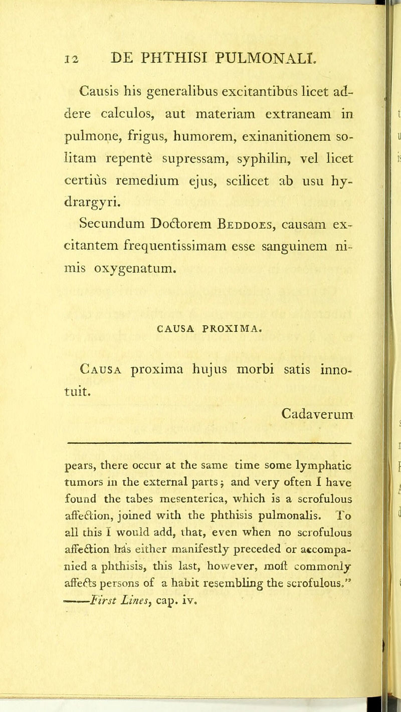 Causis his generalibus excitantibus licet ad- dere calculos, aut materiam extraneam in pulmone, frigus, humorem, exinanitionem so- litam repente supressam, syphilin, vel licet certiiis remedium ejus, scilicet ab usu hy- drargyri. Secundum Do6lorem Beddoes, causam ex- citantem frequentissimam esse sanguinem ni- mis oxygenatum. CAUSA PROXIMA. Causa proxima hujus morbi satis inno- tuit. Cadaverum pears, there occur at the same time some lymphatic tumors 111 the external parts; and very often I have found the tabes mesenterica, which is a scrofulous afFeflion, joined with the phthisis pulmonalis. To all this I would add, ihat, even when no scrofulous afieftion hds either manifestly preceded or accompa- nied a phthisis, this last, however, moft commonly afFefts persons of a habit resembiing the scrofulous, • lirst Lines, cap. iv.