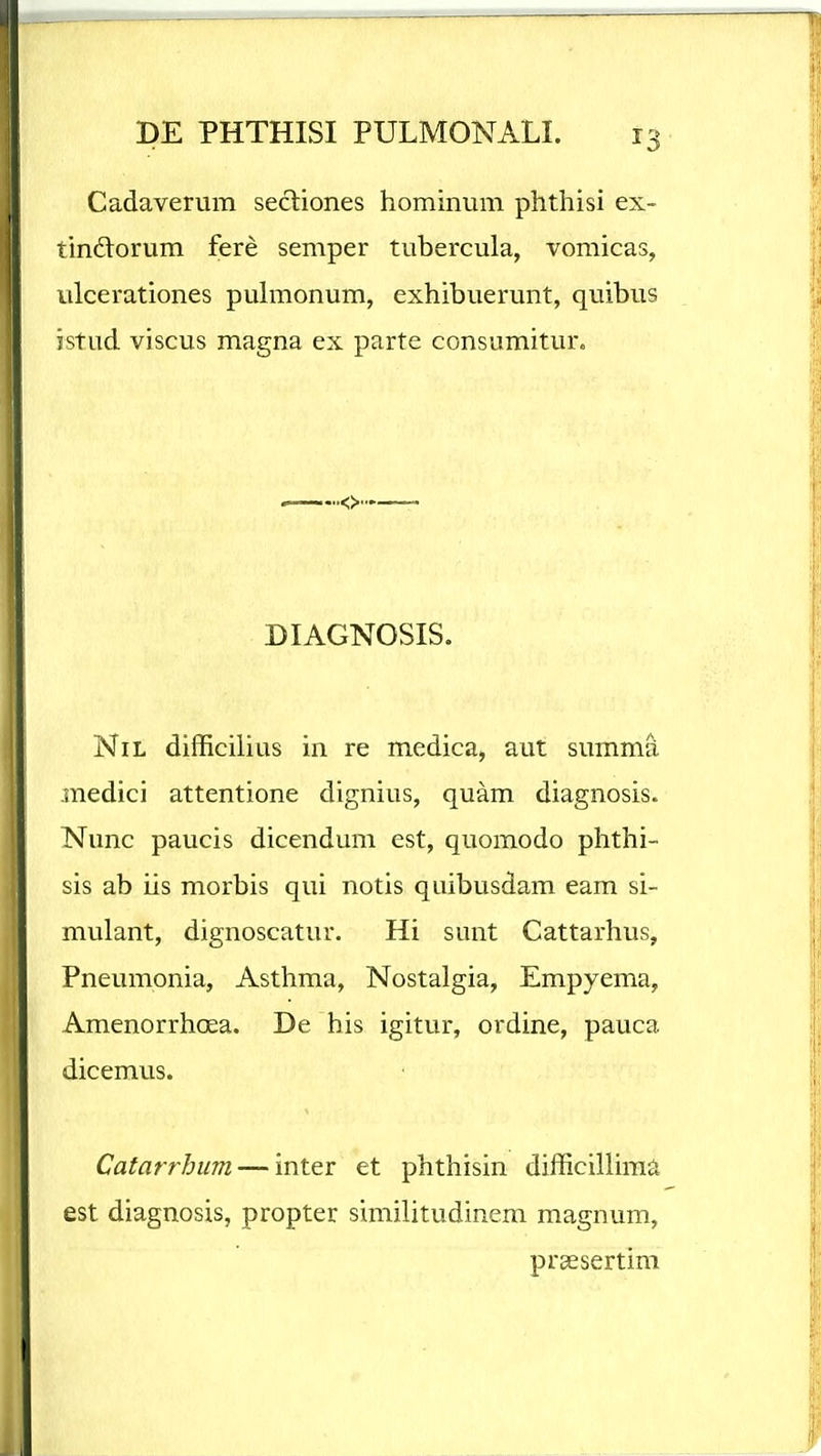 Cadaverum secliones hominum phthisi ex- tindtorum fere semper tubercula, vomicas, ulcerationes puhnonum, exhibuerunt, quibus istud viscus magna ex parte consumitur. DIAGNOSIS. NiL difficihus in re medica, aut summa inedici attentione dignius, quam diagnosis. Nunc paucis dicendum est, quomodo phthi- sis ab iis morbis qui notis quibusdam eam si- mulant, dignoscatur. Hi sunt Cattarhus, Pneumonia, Asthma, Nostalgia, Empyema, Amenorrhoea. De his igitur, ordine, pauca dicemus. Catarrhum — inter et phthisin difficiUima est diagnosis, propter similitudinem magnum, prsesertim