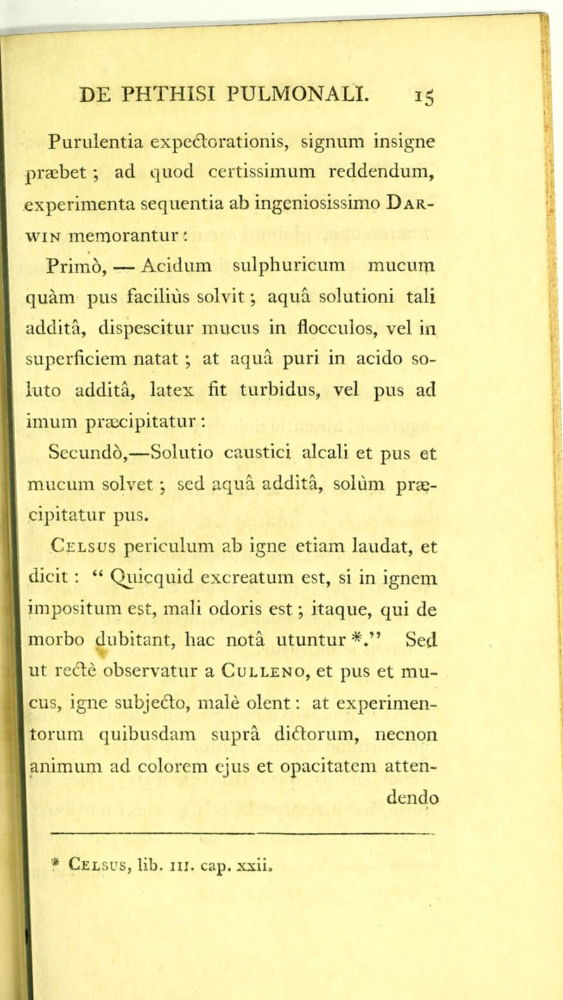 Purulentia expeftoratipnis, signum insigne praebet; ad quod certissimum reddendum, experimenta sequentia ab ingeniosissimo Dar- wiN memorantur: Primo, — Acidum sulphuricum mucuiii quam pus facilius solvit; aqua solutioni tali addita, dispescitur mucus in flocculos, vel in superficiem natat; at aqua puri in acido so- luto addita, latex fit turbidus, vel pus ad imum praecipitatur: Secundo,—Solutio caustici alcali et pus et mucum solvet sed aqua addita, soliim pra;- cipitatur pus. Celsus periculum ab igne etiam laudat, et dicit:  Quicquid excreatum est, si in igneiji impositum est, mali odoris est; itaque, qui de morbo dubitant, hac nota utuntur Sed ut rede observatur a Culleno, et pus et mu- cus, igne subjeclo, male olent: at experimen- torum quibusdam supra didlorum, necnon animum ad colorem ejus et opacitatem atten- dendo * Celsus, lib. III. cap. xxii.
