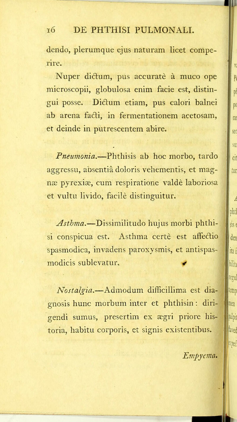 dendo, plerumque ejus naturam licet compe- rire. Nuper diclum, pus accurate a muco ope microscopii, globulosa enini facie est, distin- gui posse. Diclum etiam, pus calori balnei ab arena facli, in fermentationem acetosam, et deinde in putrescentem abire. Pneumonia.—Phthisis ab hoc morbo, tardo aggressu, absentia doloris vehementis, et mag- nee pyrexise, cum respiratione valde laboriosa et vultu livido, facile distinguitur. Asthma.—Dissimilitudo hujus morbi phthi- si conspicua est. Asthma certe est affeftio spasmodica, invadens pa.roxysmis, et antispas- modicis sublevatur, < Nostalgia.—Admodum difficillima est dia- gnosis hunc morbum inter et phthisin: diri- gendi sumus, presertim ex aegri priore his- toria, habitu corporis, et signis existentibus. Empyema.