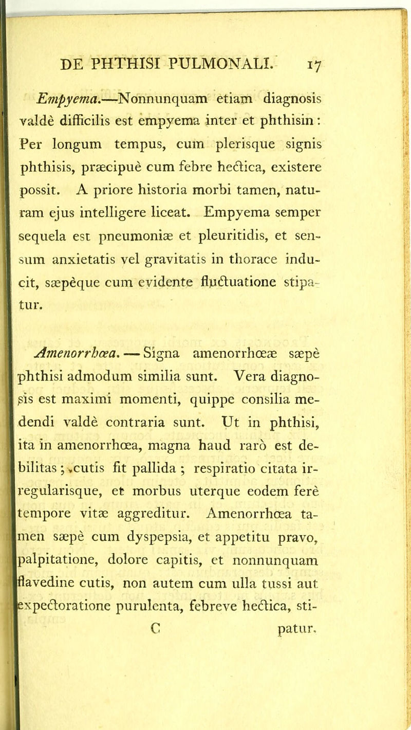 Empyema.—Nonnunquam etiam diagnosis valde difficilis est empyema inter et phthisin: Per longum tempus, cum plerisque signis phthisis, prsecipue cum febre hedica, existere possit. A priore historia morbi tamen, natu- ram ejus intelligere liceat. Empyema semper sequela est pneuraoniae et pleuritidis, et sen- sum anxietatis vel gravitatis in thorace indu- cit, saepeque cum evidente flpdluatione stipa-: tur. Amenorrhcea. — Signa amenorrhoeae saepe phthisi admodum similia sunt. Vera diagno- )sis est maximi momenti, quippe consilia me- dendi valde contraria sunt. Ut in phthisi, ita in amenorrhcea, magna haud raro est de- bilitas ; ,cutis fit pallida ; respiratio citata ir- regularisque, et morbus uterque eodem fere tempore vitae aggreditur. Amenorrhoea ta- men saepe cum dyspepsia, et appetitu pravo, palpitatione, dolore capitis, et nonnunquam flavedine cutis, non autem cum ulla tussi aut expecT:oratione purulenta, febreve hedica, sti- C patur.