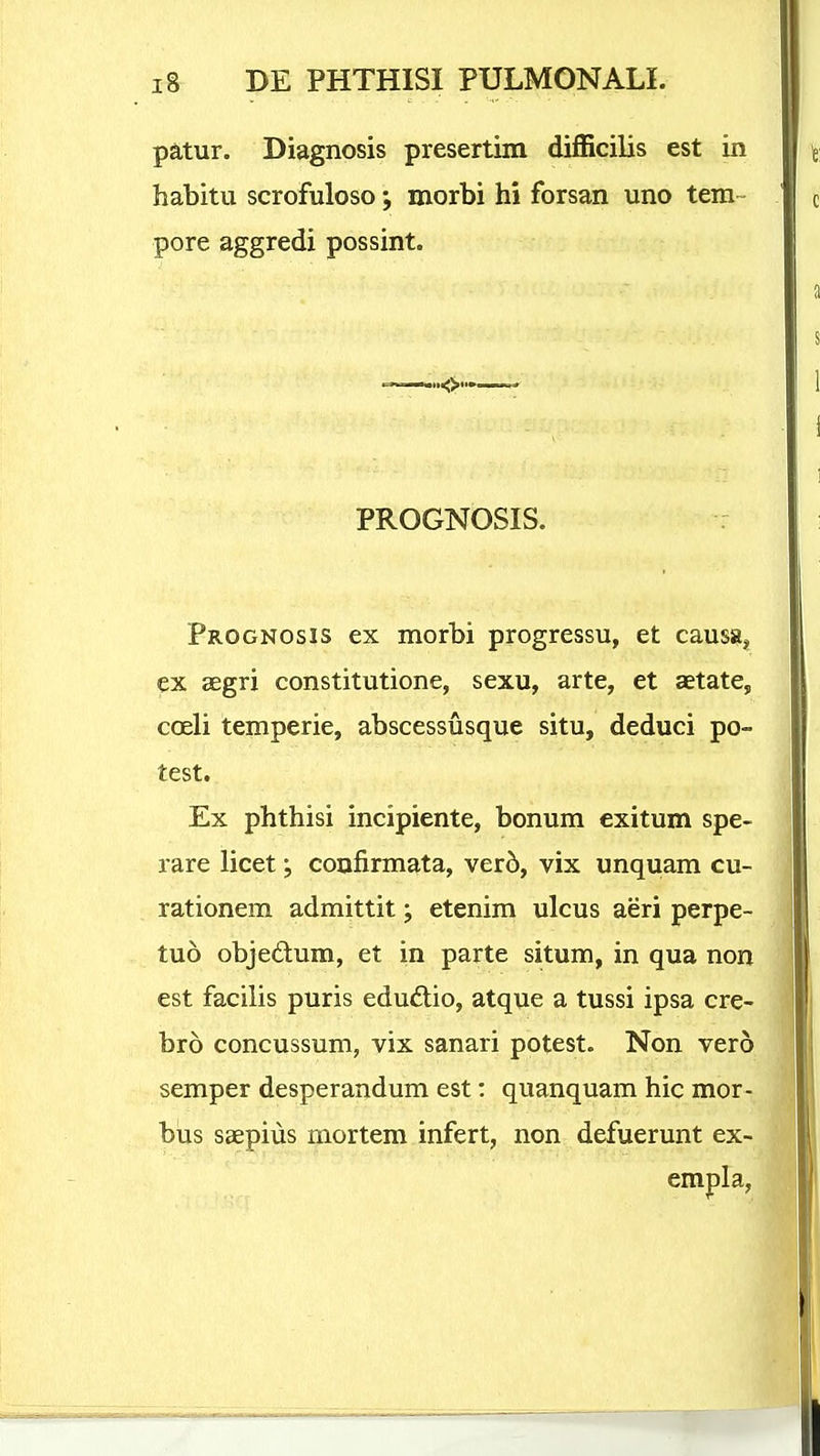 patur. Diagnosis presertim difficilis est in habitii scrofuloso morbi hi forsan uno tem~ pore aggredi possint. PROGNOSIS. Prognosis ex morbi progressu, et causaj, ex SEgri constitutione, sexu, arte, et aetatCj coeli temperie, abscessusque situ, deduci po- test. Ex phthisi incipiente, bonum exitum spe- rare licet ^ coufirmata, ver5, vix unquam cu- rationem admittit; etenim ulcus aeri perpe- tuo objedum, et in parte situm, in qua non est facilis puris edudio, atque a tussi ipsa cre- bro concussum, vix sanari potest. Non vero semper desperandum est: quanquam hic mor- bus saepius mortem infert, non defuerunt ex- empla.