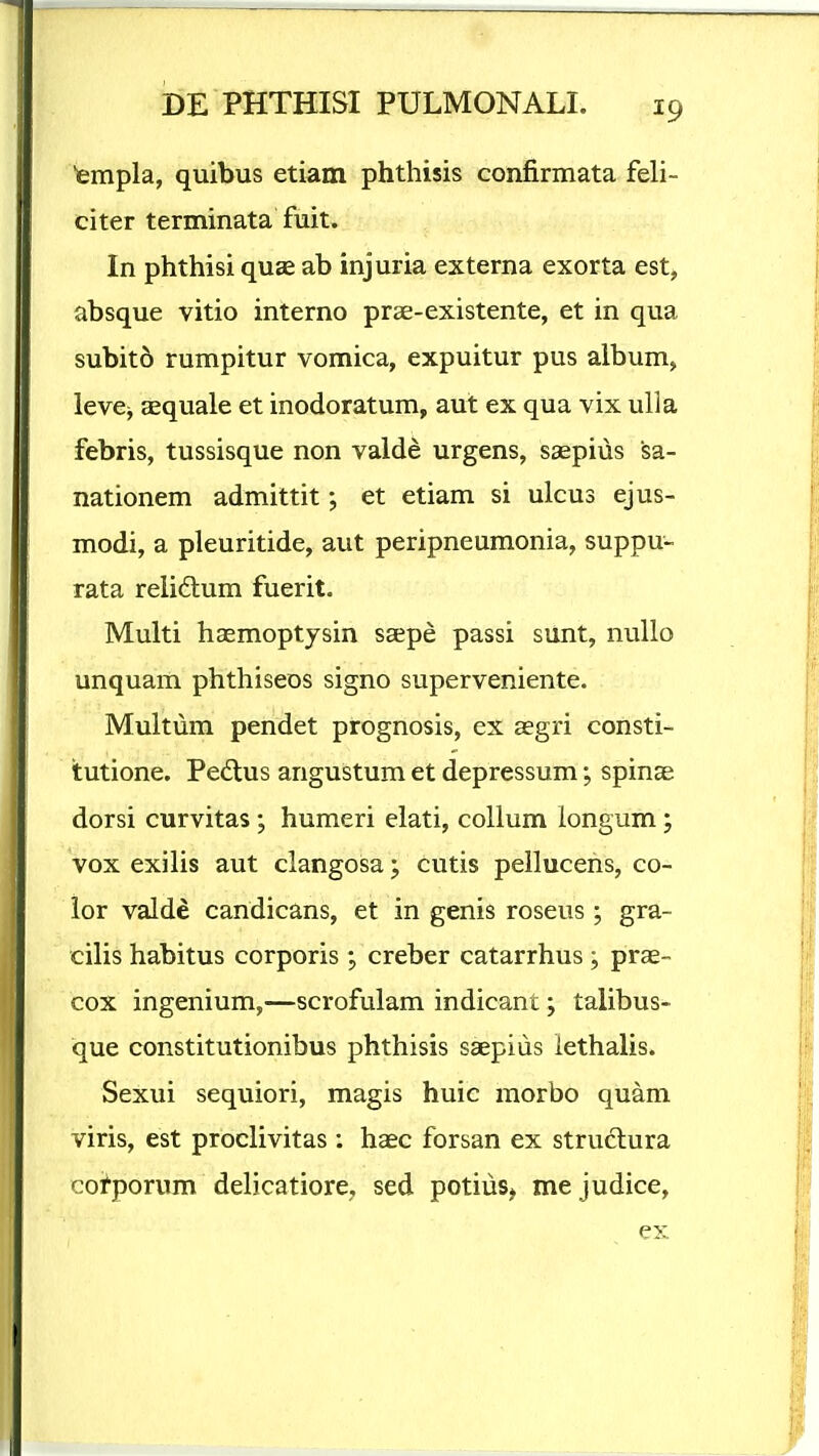 ■empla, quibus etiam phthisis confirmata feli- citer terminata fuit. In phthisi qu£e ab injuria externa exorta est, absque vitio interno prae-existente, et in qua subit5 rumpitur vomica, expuitur pus album, levCj aequale et inodoratum, aut ex qua vix ulla febris, tussisque non valde urgens, saepius sa- nationem admittit; et etiam si ulcus ejus- modi, a pleuritide, aut peripneumonia, suppu- rata reiidlum fuerit. Multi haemoptysin ssepe passi sunt, nuUo unquam phthiseos signo superveniente. Multum pendet prognosis, ex aegri consti- tutione. Pedtus angustum et depressum; spinae dorsi curvitas; humeri elati, collum longum; vox exilis aut clangosa; cutis pellucens, co- lor valde candicans, et in genis roseus ; gra- cilis habitus corporis ; creber catarrhus ; prae- cox ingenium,—scrofulam indicant; talibus- que constitutionibus phthisis saepius iethalis. Sexui sequiori, magis huic morbo quam viris, est proclivitas : haec forsan ex strudlura cotporum delicatiore, sed potiuSj mejudice.