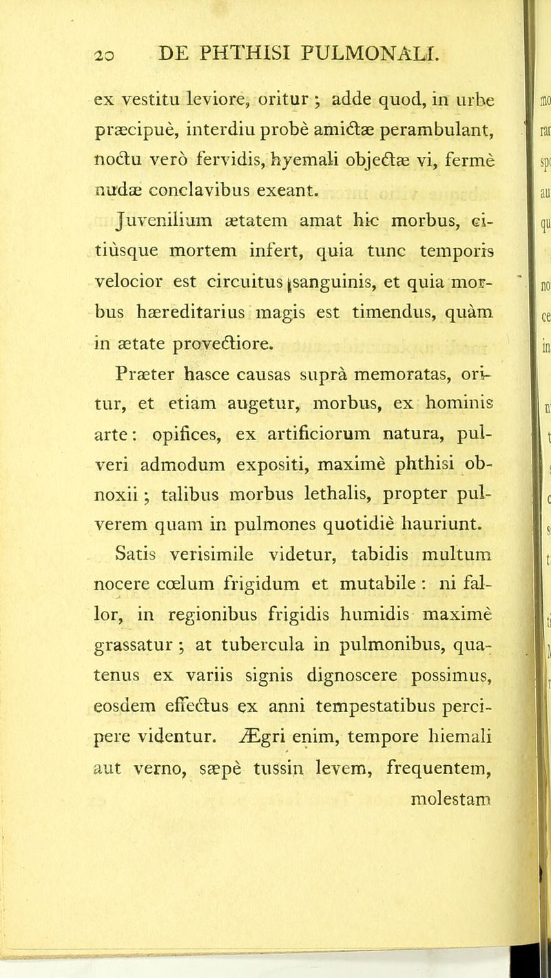 ex vestitu leviore, oritur ; adde quod, in urbe prsEcipue, interdiu probe amidlae perambulant, nodlu vero fervidis, hyemali objedlas vi, ferme nudae conclavibus exeant. Juveniiium statem amat hic morbus, ci- tiusque mortem infert, quia tunc temporis velocior est circuitus jsanguinis, et quia mor- bus haereditarius magis est timendus, quam in aetate provedliore. Praeter hasce causas supra memoratas, ori- tur, et ctiam augetur, morbus, ex hominis arte: opifices, ex artificiorum natura, pul- veri admodum expositi, maxime phthisi ob- noxii; talibus morbus lethalis, propter pul- verem quam in pulmones quotidie hauriunt. Satis verisimile videtur, tabidis multum nocere coelum frigidum et mutabile : ni fal- lor, in regionibus frigidis humidis maxime grassatur ; at tubercula in pulmonibus, qua- tenus ex variis signis dignoscere possimus, eosdem effeclus ex anni tempestatibus perci- pere videntur. -^gri enim, tempore hiemali aut verno^ saepe tussin levem, frequentem, molestam