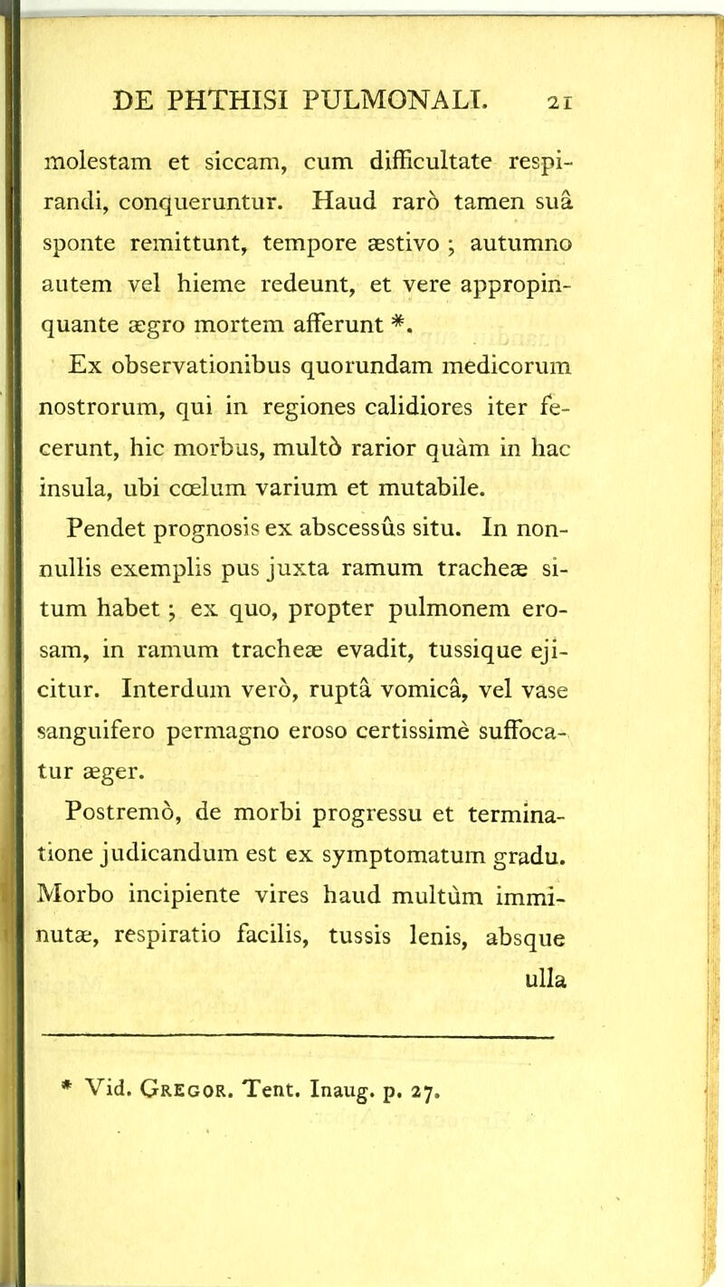 molestam et siccam, cum difficultate respi- randi, conqueruntur. Haud raro tamen sua sponte remittunt, tempore aestivo ; autumno autem vel hieme redeunt, et vere appropin- quante cegro mortem afFerunt *. Ex observationibus quorundam medicorum nostrorum, qui in regiones calidiores iter fe- cerunt, hic morbus, mult6 rarior quam in hac insula, ubi coelum varium et mutabile. Pendet prognosis ex abscessus situ. In non- nullis exemplis pus juxta ramum tracheae si- tum habet; ex quo, propter pulmonem ero- sam, in ramum tracheae evadit, tussique eji- citur. Interdum vero, rupta vomica, vel vase sanguifero permagno eroso certissime sufFoca- tur ccger. Postremo, de morbi progressu et termina- tione judicandum est ex symptomatum gradu. Morbo incipiente vires haud multum immi- nutae, respiratio facilis, tussis lenis, absque ulla * Vid. Gregor. Tent. Inaug. p. 27.