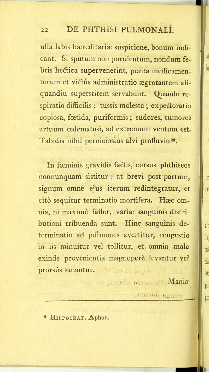 uUa labis hEereditariae suspicione, bonum indi- cant. Si sputum non purulentum, nondum fe- bris hedica supervenerint, perita medicamen- torum et vidus administratio aegrotantem ali- quandiu superstitem servabunt. Quando re- spiratio difScilis ; tussis molesta; expecloratio copiosa, foetida, puriformis; sudores, tumores artuum oedematosi, ad extremum ventum est. Tabidis nihil perniciosius alvi profluvio *. In foeminis gravidis fadlis, cursus phthiseos nonnunquam sistitur at brevi post partum, signum omne ejus iterum redintegratur, et cito sequitur terminatio mortifera. Haec om- nia, ni maxime falior, vari^ sanguinis distri- butioni tribuenda sunt. Hinc sanguinis de- terminatio ad pulmones avertitur, congestio in iis minuitur vel tollitur, et omnia mala exinde provenientia magnopere levantur vel prorsus sanantur. j , , * HiPPOGRAT. Aphor. M