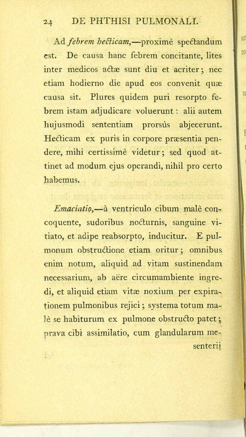 Ad febrem hedlicam,—proxime spedlandum cst. De causa hanc febrem concitante, lites inter medicos adlae sunt diu et acriter • nec etiam hodierno die apud eos convenit quae causa sit. Plures quidem puri resorpto fe- brem istam adjudicare voluerunt: alii autem hujusmodi sententiam prorsus abjecerunt. Hedlicam ex puris in corpore praesentia pen- dere, mihi certissime videtur; sed quod at- tinet ad modum ejus operandi, nihil pro certo Jiabemus. Emaciatio,-^h ventriculo cibum male con- coquente, sudoribus noclurnis, sanguine vi- tiato, et adipe reabsorpto, inducitur. E pul- monum obstrudlione etiam oritur; omnibus enim notum, aliquid ad vitam sustinendam necessarium, ab aere circumambiente ingre- di, et aliquid etiam vitas noxium per expira- tionem pulmonibus rejici; systematotum ma- le se habiturum ex pulmone obstrudlo patet; prava cibi assimilatio, cum glandularum me- senterii