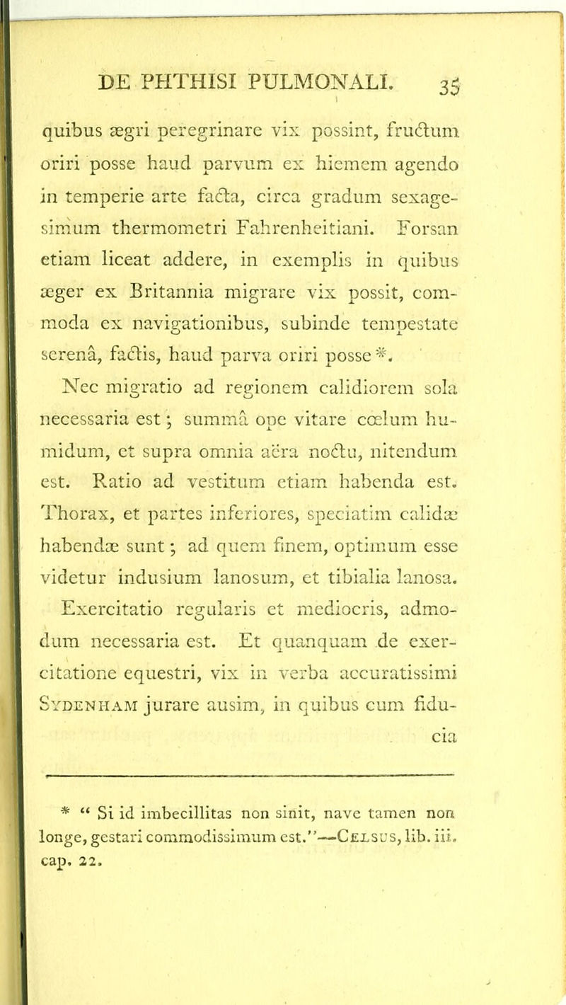 quibus aegri peregrinare vix possint, fru6lum oriri posse haud parvum ex hiemem agendo in temperie arte fa£la, circa gradum sexage- simum thermometri Fahrenheitiani. Forsan etiam liceat addere, in exemplis in quibus 3Eger ex Britannia migrare vix possit, com- moda ex navigationibus, subinde tempestate screna, fadis, haud parva oriri posse*. Nec migratio ad regionem calidiorem sola necessaria est; summa ope vitare coelum hu- midum, et supra omnia aera no6lu, nitendum est. Pv.atio ad vestitura ctiam habenda est. Thorax, et partes inferiores, speciatim calida; habendce sunt; ad qucm fmem, optimum esse videtur indusium lanosum, et tibialia lanosa. Exercitatio regularis et mediocris, admo- dum necessaria est. Et quanquam ,de exer- citatione equestri, vix in verba accuratissimi Sydenham jurare ausim, in quibus cum fidu- cia *  Si id imbecillitas non sinit, nave tamen non longe, gestari commodissinvdm est.—Cexsus, lib. iii, cap. 22.