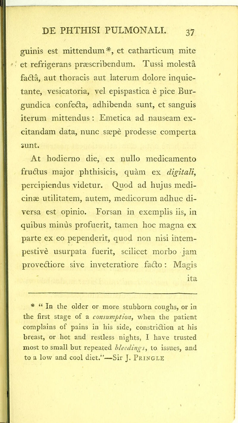 guinis est mittendum et catharticum mite et refrigerans praescribendum. Tussi molesta facla, aut thoracis aut laterum dolore inquie- tante, vesicatoria, vel epispastica e pice Bur- gundica confedla, adhibenda sunt, et sanguis iterum mittendus: Emetica ad nauseam ex- citandam data, nunc saepe prodesse comperta sunt. At hodierno die, ex nullo medicamento frudus major phthisicis, quam ex digitali, percipiendus videtur. Quod ad hujus medi- cinae utilitatem, autem, medicorum adhuc di- versa est opinio. Forsan in exemplis iis, in quibus minus profuerit, tamen hoc magna ex parte ex eo pependerit, quod non nisi ihtem- pestive usurpata fuerit, scilicet morbo jam provedliore sive inveteratiore faclo: Magis ita * *' In the older or more stubborn coughs, or in the first stage of a consumption, when the patient complains of pains in his side, constridlion at his breast, or hot and restless nights, I have trusted most to small but repeated bleedings, to issues, and to a low and cool diet.—Sir J. Pringle