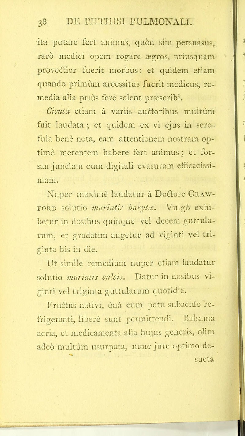 ita putare fert animiis, quod sim persuasus, raro medici opem rogare aegros, priusquam proveclior fuerit morbus: et quidem etiam quando primum arcessitus fuerit m^edicus, re- media alia prius fere solent praescribi. Cicuta etiam a variis audoribus multum fuit iaudata j et quidem ex vi ejus in scro- fula bene nota, eam attentionem nostram od- time merentem habere fert animus; et for- san junftam cum digitali evasuram efficacissi- mam. Nuper maxime laudatur a Do6lore Craw- FORD solutio mitrtatis haryttt. Vulgo exhi- betur in dosibus quinque vei decem guttula- rum, et gradatim augetur ad viginti vel tri- ginta bis in die. Ut simile remedium nuper etiam laudatur solutio muriatis calcis. Datur in dosibus vi- ginti vel triginta guttularum quotidie. Fruclus nativi, lina cum potu subacido re- frigeranti, libere sunt permittendi. Ealsama acria, et medicam.enta alia hujus generis, olim adeo multum usurpata, nunc jure optimo de- sueta