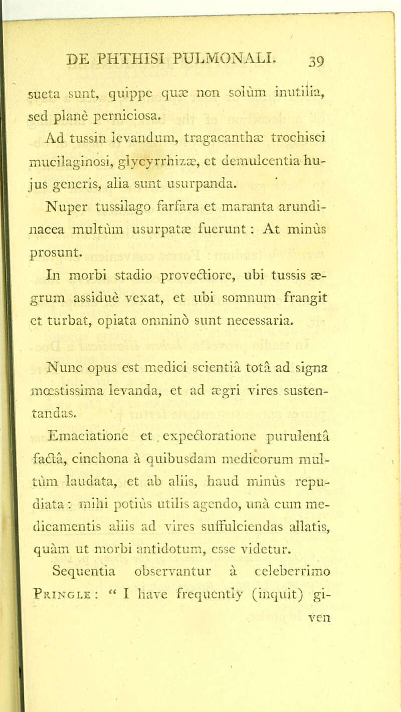 sueta sunt, quippe quce non soium inutilia, scd plane perniciosa. Ad tussin ievandum, tragacanthse trocliisci mucilaginosi, glycyrrliizEe, et demuicentia liu- jus generis, aiia sunt usurpanda. Nuper tussiiago farfara et maranta arundi- nacea muitiim usurpatas fuerunt: At minus prosunt. In morbi stadio provecliore, ubi tussis as- grum assidue vexat, et ubi somnum frangit ct turbat, opiata omnino sunt necessaria. Nunc opus cst medici scientia tota ad signa moestissima ievanda, et ad aegri vires susten- tandas. Emaciatione et. expedloratione puruienta facta, cinchona a quibusdam medicorum mui- tum laudata, et ab aiiis, haud minus repu- diata : milli potius utiiis agendo, una cum me- dicamentis aiiis ad vires sufFuiciendas ailatis, quam ut morbi antidotum, esse videtur. Sequentia observantur a ceieberrimo Pringle :  I liave frequentiy (inquit) gi- ven