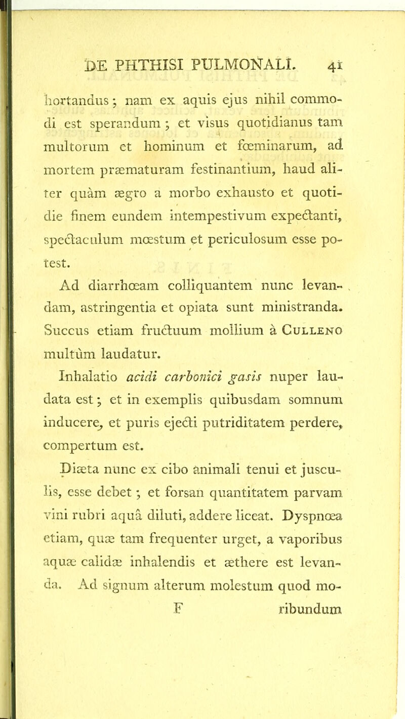 hortandus; nam ex aquis ejus nihil commo- di est sperandum; et visus quotidianus tam multorum et hominum et fceminarum, ad mortem praematuram festinantium, haud ali- ter quam aegro a morbo exhausto et quoti- die finem eundem intempestivum expedlanti, spe6laculum mcestum et periculosum esse po- test. Ad diarrhosam colliquantem nunc levan- , dam, astringentia et opiata sunt ministranda. Succus etiam frucluum moilium a Culleno multum laudatur. Inhalatio acidi carbonici gasis nuper lau- data est; et in exemplis quibusdam somnum inducere^ et puris ejecli putriditatem perdere, compertum est. piaeta nunc ex cibo animali tenui et juscu- lis, esse debet; et forsan quantitatem parvam vini rubri aqua diluti, addere liceat. Dyspnoea etiam, quae tam frequenter urget, a vaporibus aqua; calidae inhalendis et aethere est levan- da. Ad signum alterum molestum quod mo- F ribundum