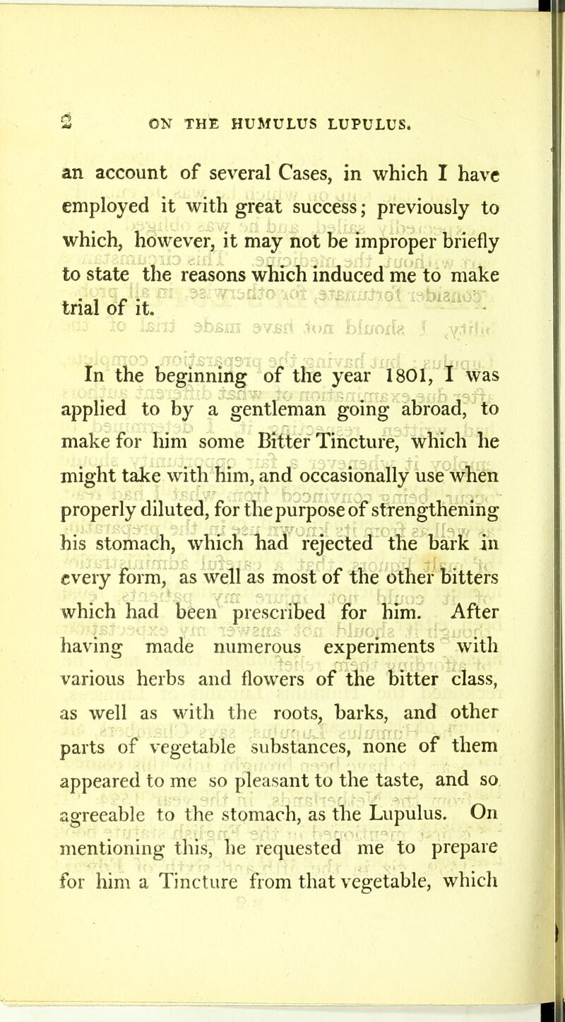 an account of several Cases, in which I have employed it with great success; previously to which, however, it may not be improper briefly to state the reasons which induced me to make trial of it. '' - In the begmnmg of the year 1801, I was applied to by a gentleman going abroad, to make for him some Bitter Tincture, which he might take with him, and occasionally use when properly diluted, for the purpose of strengthening his stomach, which liad rejected the bark in every form, as well as most of the other bitt6rs which had been prescribed for him. After having made numerous experiments with various herbs and flowers of the bitter class, as well as with the roots, barks, and other parts of vegetable substances, none of them appeared to me so pleasant to the taste, and so agreeable to the stomach, as the Lupulus. On mentioning this, he requested me to prepare for him a Tincture from that vegetable, which