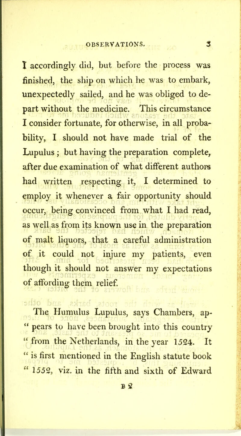 I accordingly did, but before the process was finished, the ship on which he was to embark, unexpectedly sailed, and he was obliged to de- part without the medicine. This circumstance I consider fortunate, for otherwise, in all proba- bility, I should not have made trial of the Lupulus ; but having the preparation complete, after due examination of what different authors had written respecting it, I determined to employ it whenever a fair opportunity should occur, being convinced from what I had read, as well as from its known use in the preparation of malt liquors, that a careful administration of it could not injure my patients, even though it should not answer my expectations of affording them relief. „ The Humulus Lupulus, says Chambers, ap- *' pears to have been brought into this country  from the Netherlands, in the year 1524. It  is first mentioned in the English statute book  1552, viz. in the fifth and sixth of Edward B 2