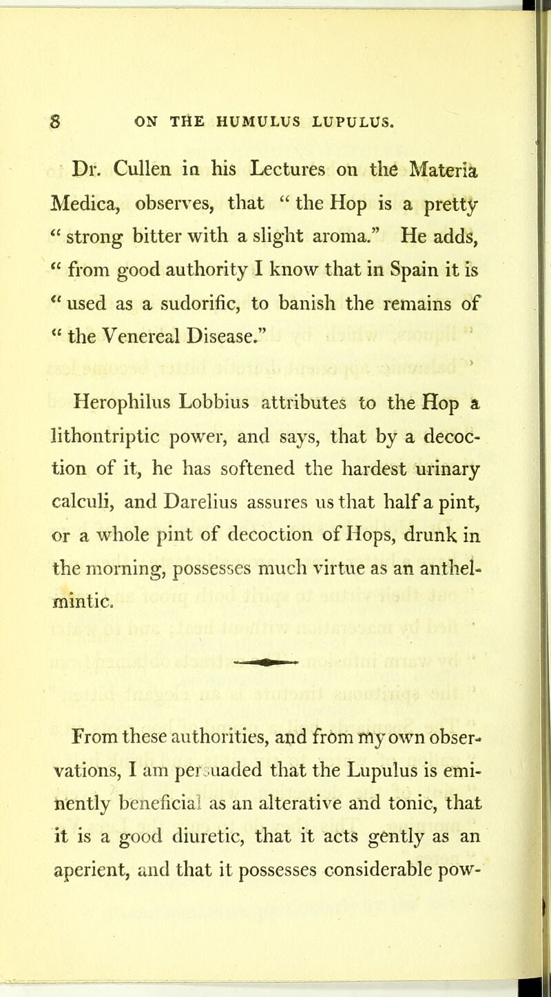 Dr. Cullen ia his Lectures on the Materia Medica, observes, that the Hop is a pretty strong bitter with a sHght aroma, He adds, from good authority I know that in Spain it is used as a sudorific, to banish the remains of the Venereal Disease, > Herophilus Lobbius attributes to the Hop a lithontriptic power, and says, that by a decoc- tion of it, he has softened the hardest urinary calculi, and Darelius assures us that half a pint, or a whole pint of decoction of Hops, drunk in the morning, possesses much virtue as an anthel- mintic. From these authorities, aiid from my own obser- vations, I am per uaded that the Lupulus is emi- nently beneficial as an alterative and tonic, that it is a good diuretic, that it acts gently as an aperient, and that it possesses considerable pow-