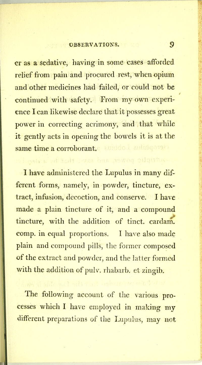 er as a sedative, having in some cases afforded relief from pain and procured rest, when opium and other medicines had failed, or could not be continued with safety. From my own experi- ence I can likewise declare that it possesses great power in correcting acrimony, and that while it gently acts in opening the bowels it is at the same time a corroborant. I have administered the Lupulus in many dif- ferent forms, namely, in powder, tincture, ex- tract, infusion, decoction, and conserve. I have made a plain tincture of it, and a compound tmcture, with the addition of tinct. cardam. comp. in equal proportions. I ha\ e also made plain and compound pills, the former composed of the extract and powder, and the latter formed with the addition of pulv. rhabarb. et zingib. The following account of the various pro- cesses which I have employed in making my different preparations of the Lupulus, may not
