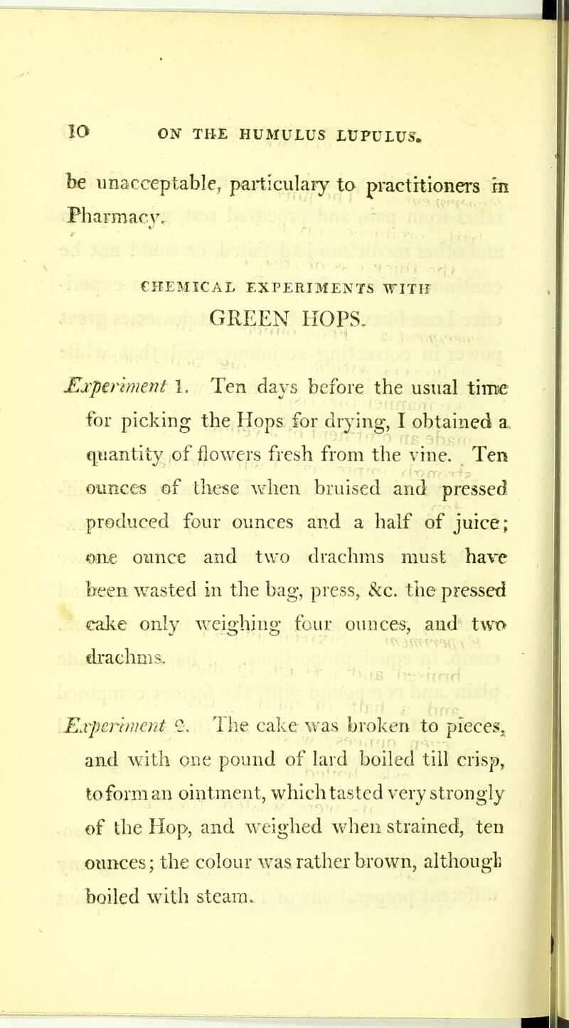 be unaccqjtable, particulary to practitioners m Pharmacy, CHEMICAL EXPERIMENTS WITH GREEN HOPS- Ejcperiment 1. Ten days before the usual time for picking the Hops for drying, I obtained a c^uantity of flowers fresh from the vine. Ten ounces of these when bruised aiid pressed produced four ounces and a half of juice; one oimce and two drachms must hare been wasted in the bag, press, &c. tiie pressed cake only weighing four ounces, and two di'achms. Experiment S. The cake was broken to pieces, and with one pound of lard boiled till crisp, to form an ointment, which tasted very strongly of the Hop, and weighed vv^hen strained, ten ounces; the colour was rather brown, althougL boiled with steam.