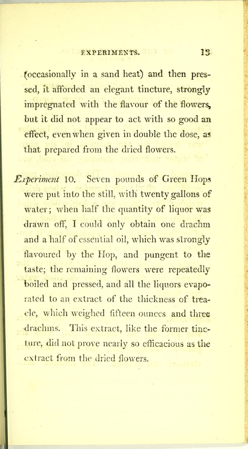 (occasionally in a sand heat) and then pres- sed, it afforded an elegant tincture, strongly impregnated with the flavour of the flowers, but it did not appear to act with so good an eflfect, even when given in double the dose, as that prepared from the dried flowers. Ei'periment 10. Seven pounds of Green Hops were put into the still, with twenty gallons of water; when half the quantity of liquor was drawn off, I could only obtain one drachm and a half of essential oil, which was strongly flavoured by the Hop, and pungent to the taste; the remaining flowers were repeatedly boiled and pressed, and all the liquors evapo- rated to an extract of the thickness of trea- <'le, which weighed fifteen ounces and three drachms. This extract, like the former tinc- ttu-e, did not prove nearly so efficacious as tlie extract from the dried flowers.