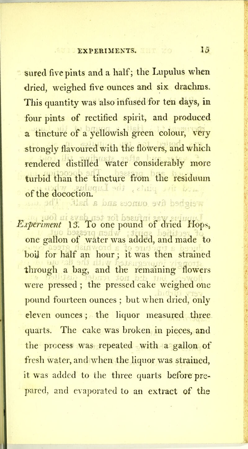 sured five pints and a half; the Lupulus when dried, weighed five ounces and six drachms. This quantity was also infused for ten days, in four pints of rectified spirit, and produced a tincture of a yellowish green colour, very strongly flavoured with the flowers, and which rendered distilled water considerably more turbid than the tincture from the residuum of the dococtioh. xpenment IJ. To one pound of dried Hops^ ij hasasifl p,ej;v' „ 'qa- one gallon of water was addm, and made to boij for half an hour; it was then strained through a bag, and the remaining flowers were pressed ; the pressed cake weighed one pound fourteen ounces ; but when dried, only eleven ounces ; the liquor measured three quarts. The cake was broken in pieces, and the process was repeated with a gallon of fresh water, and when the liquor was strained, it was added to the three quarts before pre- pared, and evaporated to an extract of the