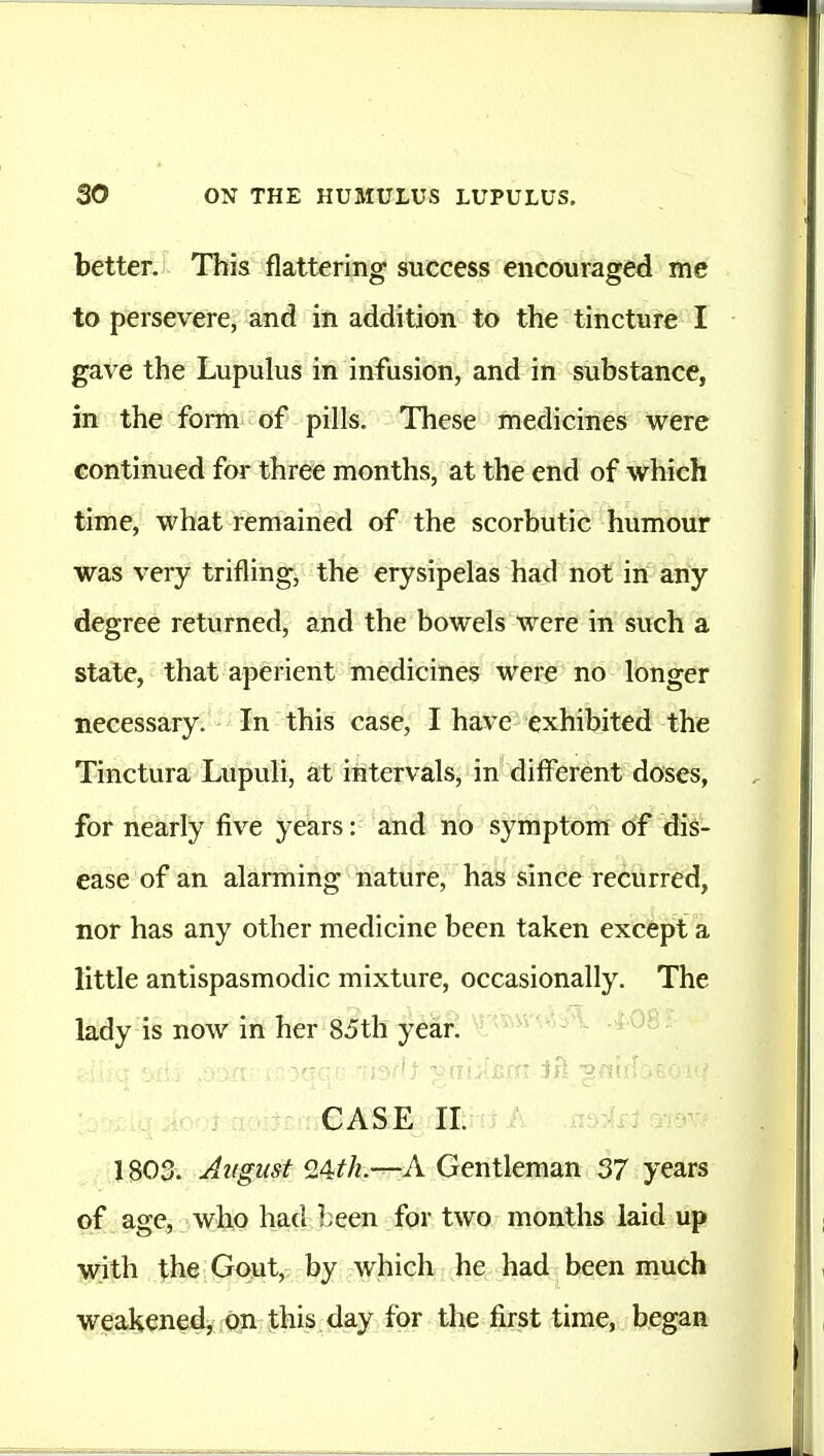 better. This flattering success encouraged me to persevere, and in addition to the tincture I gave the Lupulus in infusion, and in substance, in the fomn of pills. These medicines were continued for three months, at the end of which time, what remained of the scorbutic humour was very trifling, the erysipelas had not in any degree returned, and the bowels were in such a state, that aperient medicines were no longer necessary. In this case, I have exhibited the Tinctura Lupuli, at intervals, in different doses, for nearly five years: and no symptom of dis- ease of an alarming liature, has since recurred, nor has any other medicine been taken except a little antispasmodic mixture, occasionally. The lady is now in her 85th year. -j-' V 408 • CASE II. 1803. August -A Gentleman 37 years of age, who had been for two months laid up with the G<>ut, by which he had been much weakened, On this day for the first time, began