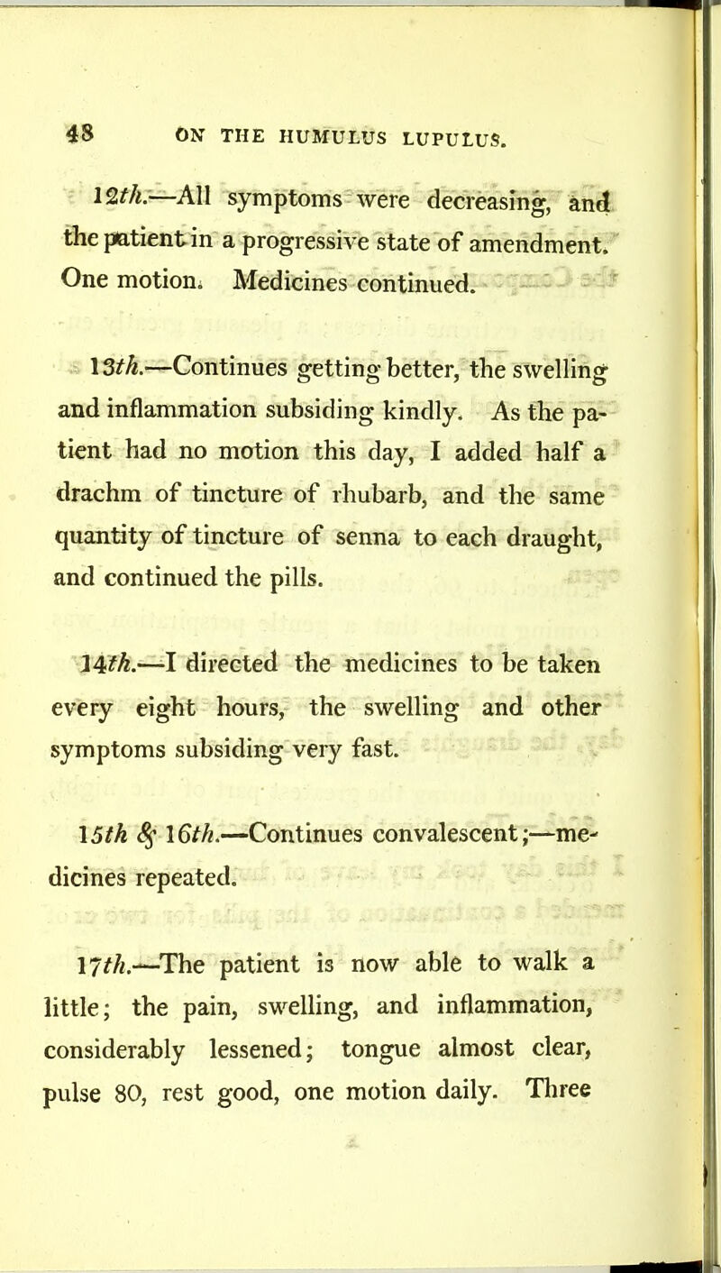 All symptoms were decreasing, and the imtientin a progressive state of amendment*'' One motiom Medicines continued. ■ I3th.—Continues getting better, the swelling and inflammation subsiding kindly. As the pa-- ti^nt had no motion this day, I added half a* drachm of tincture of rhubarb, and the same quantity of tincture of senna to each draught, and continued the pills. ^14fh.—-I directed the medicines to be taken every eight hours, the swelling and other symptoms subsiding very fast. I5tk \6th.—Continues convalescentme- dicines repeated. 17//,.—-The patient is now able to walk a little; the pain, swelling, and inflammation, considerably lessened; tongue almost clear, pulse 80, rest good, one motion daily. Three