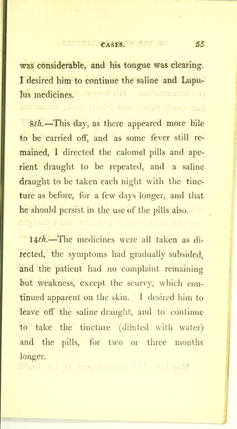 was considerable, and his tongue was clearing. I desired him to continue the saline and Lupu- lus medicines. TrrnBiifii Stk.—This day, as there appeared more bile to be carried off, and as some fever still re- mained, I directed the calomel pills and ape- rient draught to be repeated, and a saline draught to be taken each night with the tinc- ture as before, for a few days longer, and that he should persist in the use of the pills also, 14^A.—The medicines were all taken as di- rected, the symptoms had gradually subsided, and the patient had no complaint remaining but weakness, except the scurvy, wliich con- tinued apparent on the skin. I desired him to leave off the saline drauglit, and to continue to take the tincture (diluted with water) and the pills, for two or three months long'Cr.