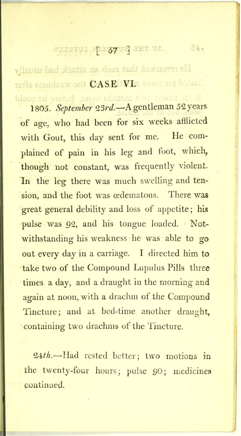 of ao-e, who had been for six weeks afflicted witli Gout, this day sent for me. He com- plained of pain in his leg and foot, which^ though not constant, was frequently violent. In the leg there was much swelling and ten- sion, and the foot was edematous. There wa^ great general debility and loss of appetite; his pulse was 92, and his tongue loaded. Not- withstanding his weakness he was able to go out every day in a carriage. I directed him to take two of the Compound Lupulus Pills three times a day, and a draught in the morning and again at noon, with a drachm of the Compound Tincture; and at bed-time another draught, containing two drachms of the Tincture. 24^//.—Had rested better; two motions in the twenty-four hours; pulse SO; medicines continued.