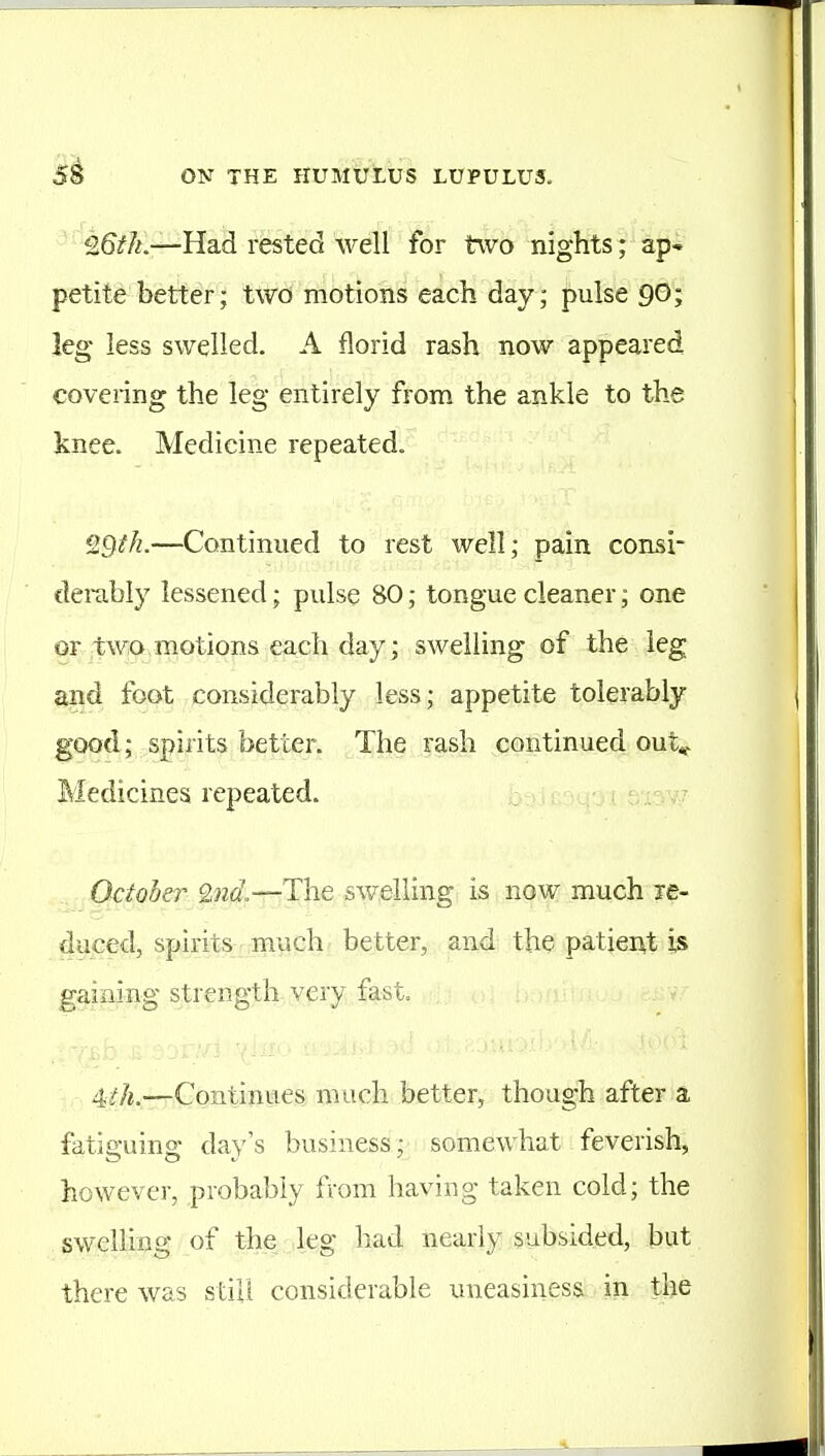 ' 25zf/i.—Had rested well for two nights ;' aj)-* petite better; two motions each day; pulse 90; leg less swelled. A florid rash now appeared covering the leg entirely from the ankle to the knee. Medicine repeated. QQfk.—Continued to rest well; pain consi- derably lessened; pulse 80; tongue cleaner; one or two motions each day; swelling of the leg and foot considerably less; appetite tolerably good; spirits better. The rash continued ont^ Medicines repeated. , ^ October 9,nd,—The swelling is now much le- duced, spirits much better, and the patiei\t is gaining strength very fast. 4^f/«.—Continues much better, though after a fatiguing day's business;; somewhat feverish, however, probably from having taken cold; the swelling of the leg liad nearly subsided, but there was still considerable uneasiness: in the