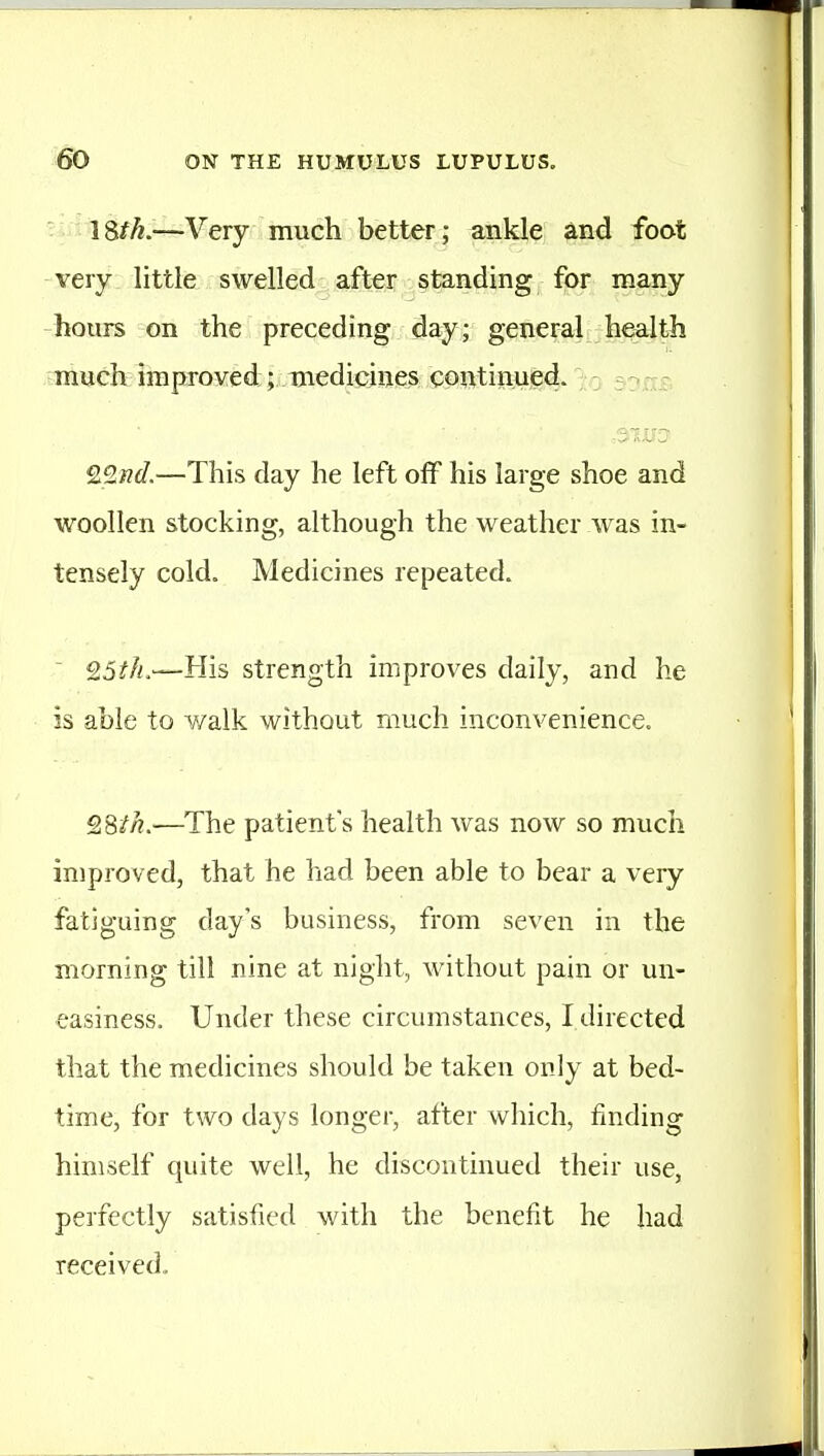 • 1 Sfh.—Very much better; ankle and foot -very little swelled after standing for many hours on the preceding day; general health muck improved;;onedicines continued. . , - r QQud.—This day he left off his large shoe and woollen stocking, although the weather was in- tensely cold. Medicines repeated. ' 25?/!.—His strength improves daily, and he is able to walk without much inconvenience. QSih.—The patient's health was now so much improved, that he had been able to bear a very fatiguing day's business, from seven in the morning till nine at night, without pain or un- easiness. Under these circumstances, I directed that the medicines should be taken only at bed- time, for two days longer, after which, finding himself quite well, he discontinued their use, perfectly satisfied with the benefit he had received.