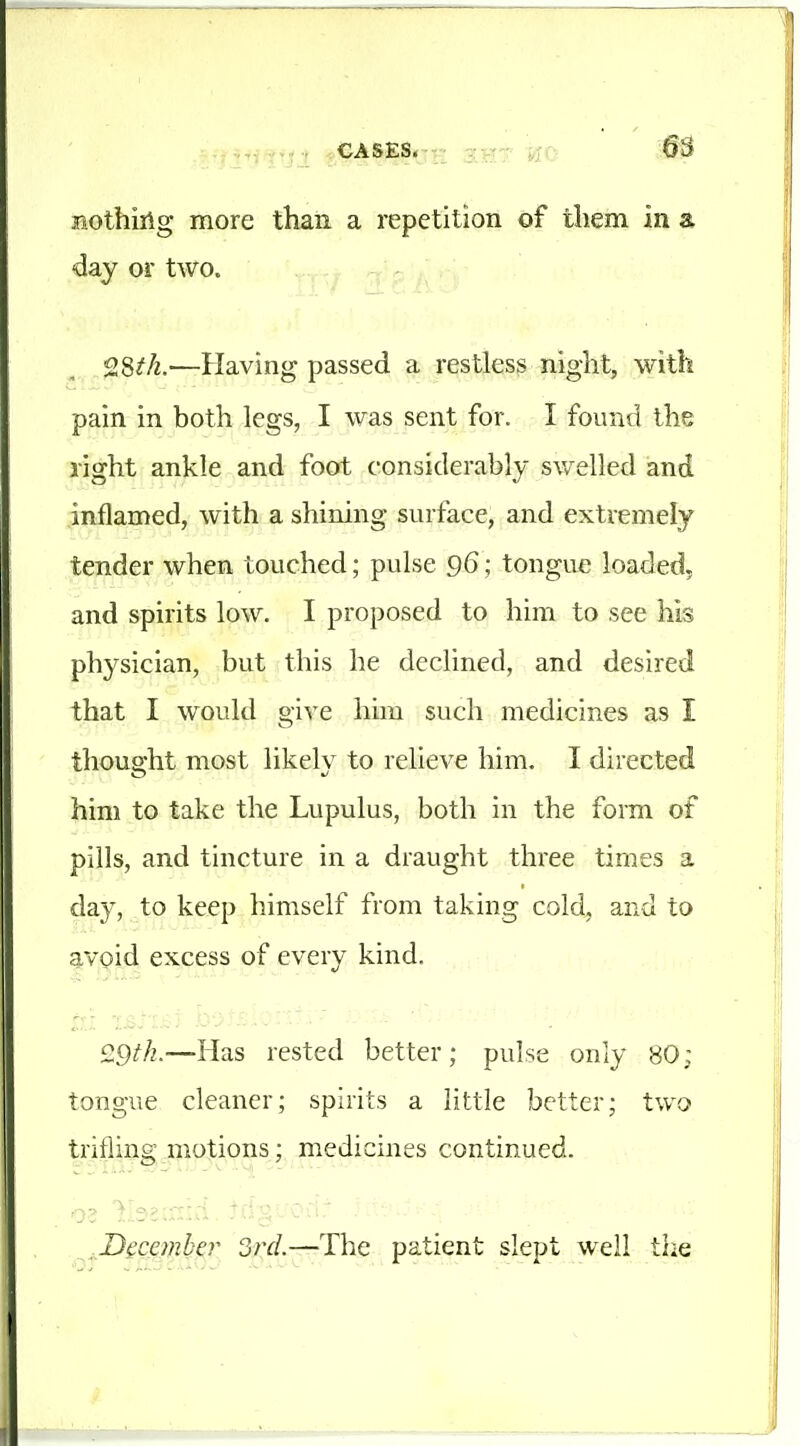 nothiilg more than a repetition of them in a day or two. —Having passed a restless night, with pain in both legs, I was sent for. I found the right ankle and foot considerably swelled and inflamed, with a shining surface, and extremely tender when touched; pulse 96; tongue loaded, and spirits low. I proposed to him to see his physician, but this he declined, and desired that I would give him such medicines as I thought most likely to relieve him. I directed him to take the Lupulus, both in the form of pills, and tincture in a draught three times a day, to keep himself from taking cold, and to avoid excess of every kind. £9^.—Has rested better; pulse only 80; tongue cleaner; spirits a little better; two trifling motions; medicines continued. Decanber 3rd.—The patient slept well the