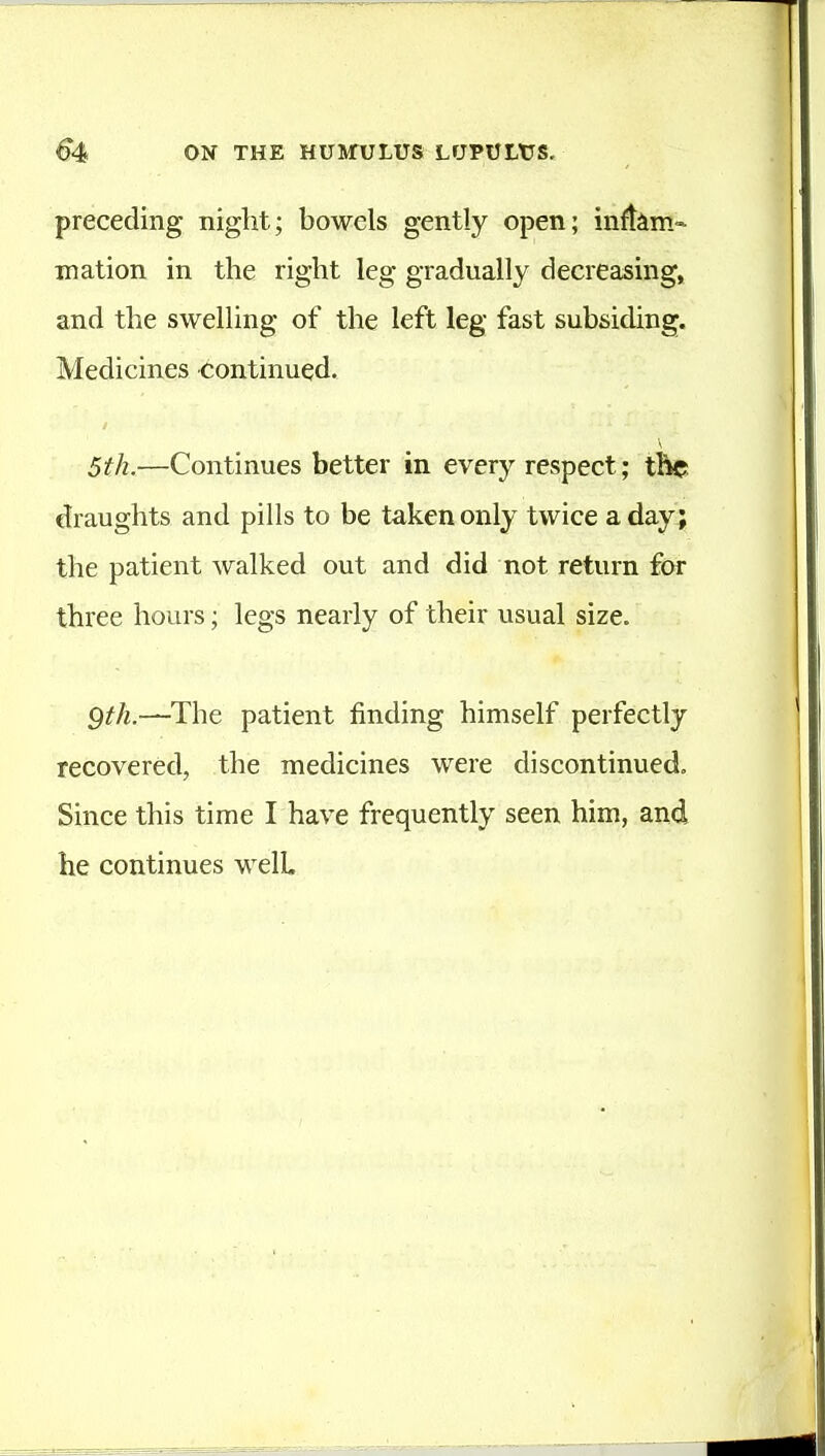 preceding night; bowels gently open; inftim- mation in the right leg gradually decreasing, and the swelling of the left leg fast subsiding. Medicines continued. 5th.—Continues better in every respect; tkc draughts and pills to be taken only twice a day; the patient walked out and did not return for three hours; legs nearly of their usual size. Qth.—The patient finding himself perfectly recovered, the medicines were discontinued. Since this time I have frequently seen him, and he continues well