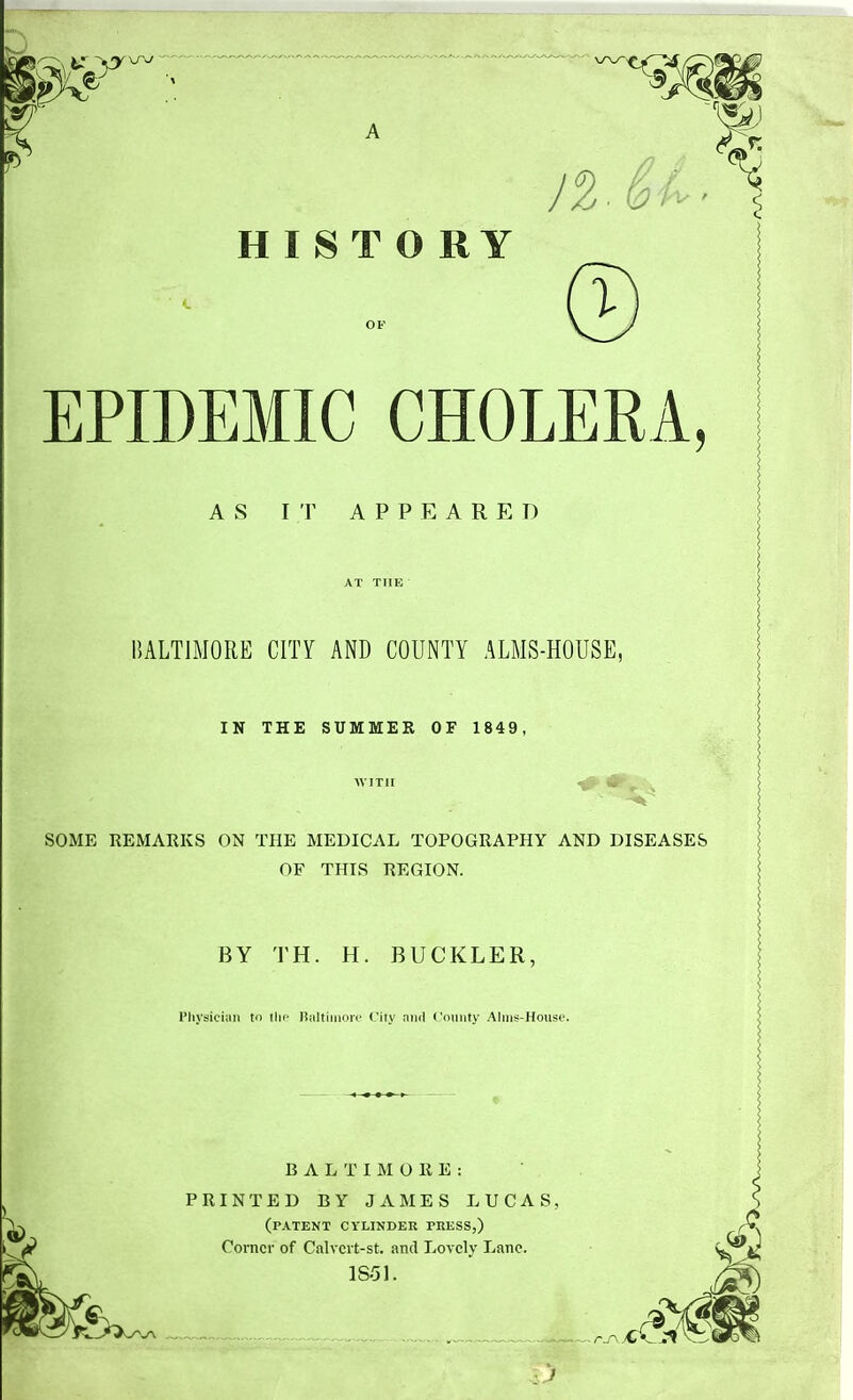 HISTORY / > I EPIDEMIC CHOLERA AS IT APPEARED BALTIMORE CITY AND COUNTY ALMS-HOUSE, IN THE SUMMER OF 1845 SOME REMARKS ON THE MEDICAL TOPOGRAPHY AND DISEASES OF THIS REGION. BY TH. H. BUCKLER. Physician to Ihc Haltimoir City niid ('(unity Alms-House. BALTIMORE: PRINTED BY JAMES LUCAS, (patent cylinder press,) Corner of Calvcrt-st. and Lovely Lane. 1851.