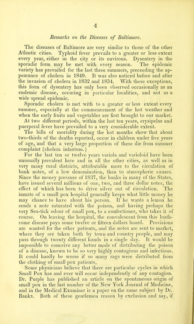 Remarks on the Diseases of Baltimore. The diseases of Baltimore are very similar to those of the other Atlantic cities. Typhoid fever prevails to a greater or less'extent every year, either in the city or its environs. Dysentery in the sporadic form may be met with every season. The epidemic variety has prevailed for the last three summers, preceeding the ap- pearance of cholera in 1849. It was also noticed before and after the invasion of cholera in 1832 and 1834. With these exceptions, this form of dysentery has only been observed occasionally as an endemic disease, occuring in particular localities, and not as a wide spread epidemic. Sporadic cholera is met with to a greater or less extent every summer, especially at the commencement of the hot weather and when the early fruits and vegetables are first brought to our market. At two different periods, within the last ten years, erysipelas and puerperal fever have prevailed to a very considerable extent. The bills of mortality during the hot months show that about two-thirds of the deaths reported, occur in children under five years of age, and that a very large proportion of these die from summer complaint (cholera infantum.) For the last ten or twelve years variola and varioloid have been unusually prevalent here and in all the other cities, as well as in very many rural districts, attributable more to the circulation of bank notes, of a low denomination, than to atmospheric causes. Since the money pressure of 1837, the banks in many of the States, have issued several millions of one, two, and three dollar notes, the effect of w^hich has been to drive silver out of circulation. The inmate of a small pox hospital generally keeps what litUe money he may chance to have about his person. If he wants a lemon he sends a note saturated with the poison, and having perhaps the very Sea-tick odour of small pox, to a confectioner, who takes it of course. On leaving the hospital, the convalescent from this loath- some disease pays some twelve or fifteen dollars board. Provisions are wanted for the other patients, and the notes are sent to market, where they are taken both by town and country people, and may pass through twenty different hands in a single day. It would be impossible to conceive any better mode of distributing the poison of a disease, known to be so very highly contagious and infectious. It could hardly be worse if so many rags were distributed from the clothing of small pox patients, Some physicians believe that there are particular cycles in which Small Pox has and ever will occur independently of any contagion. Dr. Purple has published an article on the spontaneous origin of small pox in the last number of the New York Journal of Medicine, and in the Medical Examiner is a paper on the same subject by Dr. Banks. Both of these gentlemen reason by exclusion and say, if
