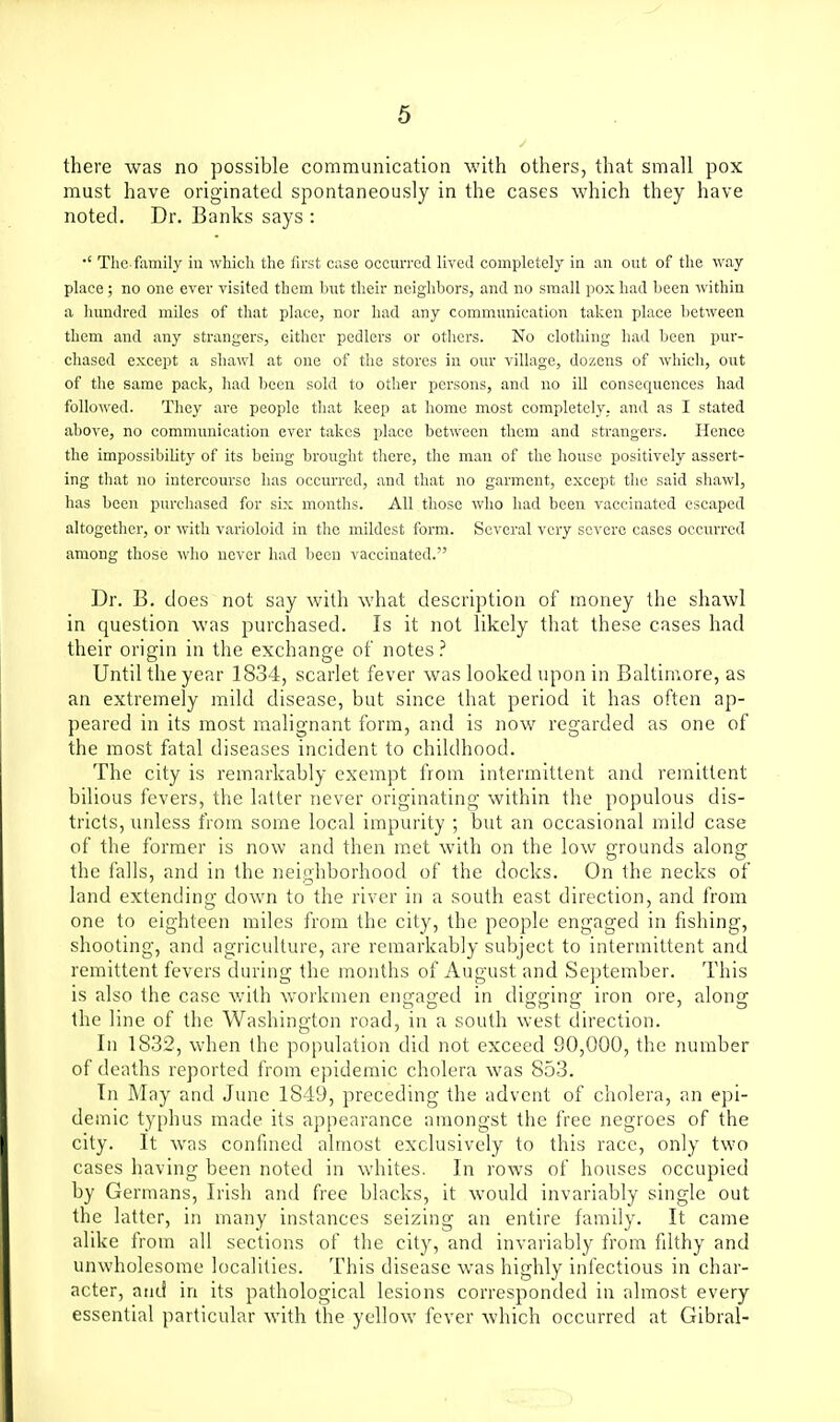 there was no possible communication with others, that small pox must have originated spontaneously in the cases which they have noted. Dr. Banks says : •' Tile family in which the first case occurred lived completely in an out of the way place ; no one ever visited them but their neighbors, and no small pox had been within a hundred miles of that place, nor had any communication taken place between them and any strangers, either pcdlers or others. No clothing had been pur- chased except a shawl at one of the stores in our village, dozens of which, out of the same pack, had been sold to other persons, and no ill consequences had followed. They are people that keep at home most completely, and as I stated above, no communication ever takes place between them and strangers. Hence the impossibility of its being brought there, the man of the house positively assert- ing that no intercourse has occurred, and that no garment, except the said shawl, has been purcliased for six months. All those who had been vaccinated escaped altogether, or with varioloid in the mildest form. Several very severe cases occurred among those wlio never had been vacchiated. Dr. B. does not say with what description of money the shawl in question was purchased. Is it not likely that these cases had their origin in the exchange of notes.' Until the year 1834, scarlet fever was looked upon in Baltimore, as an extremely jnild disease, but since that period it has often ap- peared in its most malignant form, and is now regarded as one of the most fatal diseases incident to childhood. The city is remarkably exempt from intermittent and remittent bilious fevers, the latter never originating within the populous dis- tricts, unless from some local impurity ; but an occasional mild case of the former is now and then met with on the low grounds along the falls, and in the neighborhood of the docks. On the necks of land extending down to the river in a south east direction, and from one to eighteen miles from the city, the people engaged in fishing, shooting, and agriculture, are remarkably subject to intermittent and remittent fevers during the months of August and September. This is also the case with workmen engaged in digging iron ore, along the line of the Washington road, in a south west direction. In 1832, when the population did not exceed 90,000, the number of deaths reported from epidemic cholera was 853. In May and June 1849, preceding the advent of cholera, an epi- demic typhus made its appearance amongst the free negroes of the city. It Avas confmed almost exclusively to this race, only two cases having been noted in whites. In rows of houses occupied by Germans, Irish and free blacks, it would invariably single out the latter, in many instances seizing an entire family. It came alike from all sections of the city, and invariably from fdthy and unwholesome localities. This disease was highly infectious in char- acter, and in its pathological lesions corresponded in almost every essential particular with the yellow fever which occurred at Gibral-