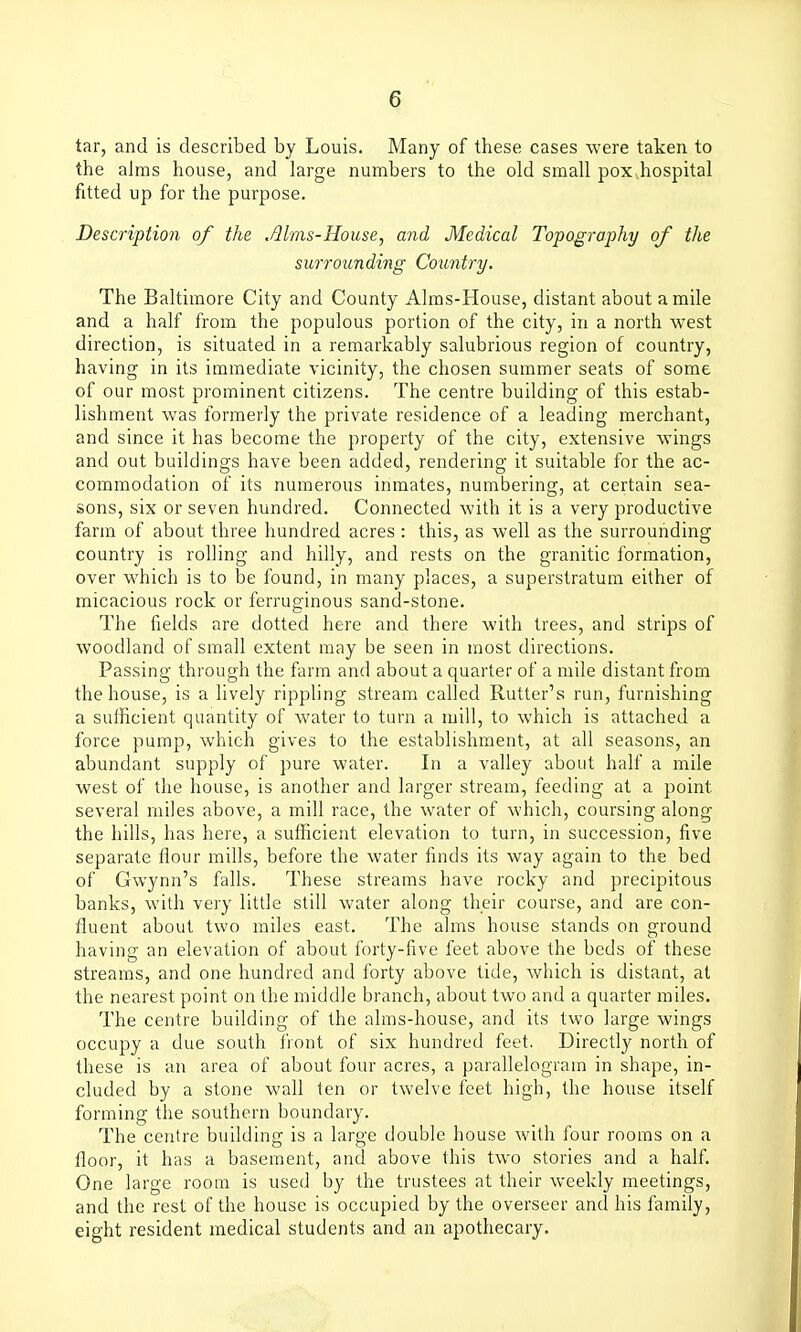 tar, and is described by Louis. Many of these cases were taken to the alms house, and large numbers to the old small poXvhospital fitted up for the purpose. Description of the Mrns-House, and Medical Topography of the surrounding Country. The Baltimore City and County Aims-House, distant about a mile and a half from the populous portion of the city, in a north west direction, is situated in a remarkably salubrious region of country, having in its immediate vicinity, the chosen summer seats of some of our most prominent citizens. The centre building of this estab- lishment was formerly the private residence of a leading merchant, and since it has become the property of the city, extensive wings and out buildings have been added, rendering it suitable for the ac- commodation of its numerous inmates, numbering, at certain sea- sons, six or seven hundred. Connected with it is a very productive farm of about three hundred acres : this, as well as the surrounding country is rolling and hilly, and rests on the granitic formation, over which is to be found, in many places, a superstratum either of micacious rock or ferruginous sand-stone. The fields are dotted here and there with trees, and strips of woodland of small extent may be seen in most directions. Passing through the farm and about a quarter of a mile distant from the house, is a lively rippling stream called Rutter's run, furnishing a sufficient quantity of water to turn a mill, to which is attached a force pump, which gives to the establishment, at all seasons, an abundant supply of pure water. In a valley about half a mile west of the house, is another and larger stream, feeding at a point several miles above, a mill race, the water of which, coursing along the hills, has here, a sufficient elevation to turn, in succession, five separate flour mills, before the water finds its way again to the bed of Gwynn's falls. These streams have rocky and precipitous banks, with very little still water along their course, and are con- fluent about two miles east. The alms house stands on ground having an elevation of about forty-five feet above the beds of these streams, and one hundred and forty above tide, which is distant, at the nearest point on the middle branch, about two and a quarter miles. The centre building of the alms-house, and its two large wings occupy a due south front of six hundred feet. Directly north of these is an area of about four acres, a parallelogram in shape, in- cluded by a stone wall ten or twelve feet high, the house itself forming the southern boundary. The centre building is a large double house with four rooms on a floor, it has a basement, and above this two stories and a half. One large room is used by the trustees at their weekly meetings, and the rest of the house is occupied by the overseer and his family, eight resident medical students and an apothecary.