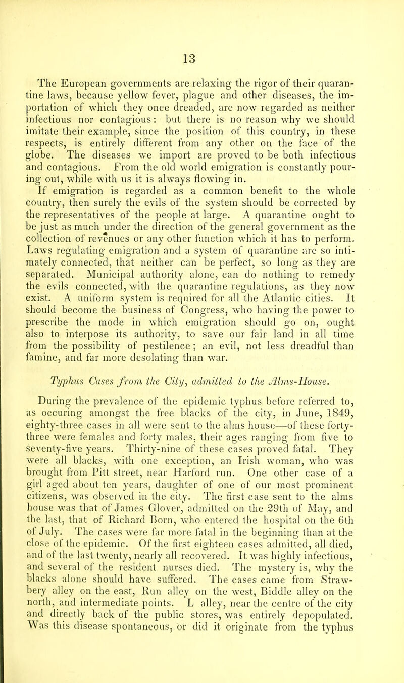 The European governments are relaxing the rigor of their quaran- tine laws, because yellow fever, plague and other diseases, the im- portation of which they once dreaded, are now regarded as neither infectious nor contagious: but there is no reason why we should imitate their example, since the position of this country, in these respects, is entirely different from any other on the face of the globe. The diseases we import are proved to be both infectious and contagious. From the old world emigration is constantly pour- ing out, w'hile with us it is always flowing in. If emigration is regarded as a common benefit to the whole country, then surely the evils of the system should be corrected by the representatives of the people at large. A quarantine ought to be just as much under the direction of the general government as the collection of revenues or any other function which it has to perform. Laws regulating emigration and a system of quarantine are so inti- mately connected, that neither can be perfect, so long as they are separated. Municipal authority alone, can do nothing to remedy the evils connected, with the quarantine regulations, as they now exist. A uniform system is required for all the Atlantic cities. It should become the business of Congress, who having the power to prescribe the mode in which emigration should go on, ought also to interpose its authority, to save our fair land in all time from the possibility of pestilence; an evil, not less dreadful than famine, and far more desolating than war. Typhus Cases from the City, admitted to the Jllms-House. During the prevalence of the epidemic typhus before referred to, as occuring amongst the free blacks of the city, in June, 1849, eighty-three cases in all were sent to the alms house—of these forty- three were females and forty males, their ages ranging from five to seventy-five years. Thirty-nine of these cases proved fatal. They were all blacks, with one exception, an Irish woman, who was brought from Pitt street, near Harford run. One other case of a girl aged about ten y^ears, daughter of one of our most prominent citizens, was observed in the city. The first case sent to the alms house was that of James Glover, admitted on the 29th of May, and the last, that of Richard Born, who entered the hospital on the 6th of July. The cases were far more fatal in the beginning than at the close of the epidemic. Of the first eighteen cases admitted, all died, and of the last twenty, nearly all recovered. It was highly infectious, and several of the resident nurses died. The mystery is, why the blacks alone should have suffered. The cases came from Straw- bery alley on the east, Run alley on the west, Biddle alley on the north, and intermediate points. L alley, near the centre of the city and directly back of the public stores, was entirely depopulated. Was this disease spontaneous, or did it originate from the typhus