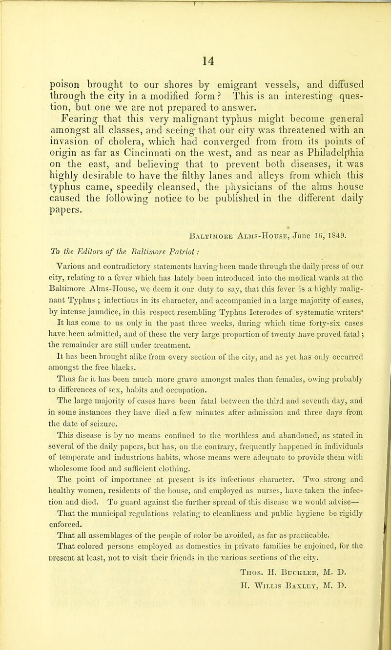 poison brought to our shores by emigrant vessels, and diffused through the city in a modified form ? This is an interesting ques- tion, but one we are not prepared to answer. Fearing that this very malignant typhus might become general amongst all classes, and seeing that our city was threatened with an invasion of cholera, which had converged from from its points of origin as far as Cincinnati on the west, and as near as Philadelphia on the east, and believing that to prevent both diseases, it was highly desirable to have the filthy lanes and alleys from which this typhus came, speedily cleansed, the physicians of the alms house caused the following notice to be published in the different daily papers. Baltimore Alms-House, .June IG, 1849. To the Edilors of the Baltimore Patriot : Various and contradictory statements Iiaving been made through the daily press of our city, relating to a fever which has lately been introduced into the medical wards at the Baltimore Aims-House, we deem it our duty to say, that this fever is a highly malig- niint Typhus ; infectious in its character, and accompanied in a large majority of cases, by intense jaundice, in this respect resembling Typhus Icterodes of systematic i\Titcrs' It has come to us only in the past three weeks, during which time forty-six cases have been admitted, and of these the very large proportion of twenty have proved fatal; the remainder are still under treatment. It has been brought alike from every section of the city, and as yet has only occurred amongst the free blacks. Thus far it has been much more grave amongst males than females, owing probably to differences of sex, habits and occupation. The large majority of cases have been fatal between the third and seventh day, and in some instances they have died a few minutes after admission and three days from the date of seiziu'e. This disease is by no means confined to the worthless and abandoned, as stated in several of the daily papers, but has, on the contrary, frequently happened in individuals of temperate .and industrious habits, whose means were adequate to provide them with wholesome food and sufficient clothing. The point of importance' at present is its infectious character. Two strong and healthy women, residents of the house, and employed as nurses, have taken the infec- tion and died. To guard against the further spread of this disease Ave would advise— That the municipal regulations relating to cleanliness and public In'giene be rigidly enforced. That all assemblages of the people of color be avoided, as far as practicable. That colored persons employed as domestics in private families be enjoined, for the present at least, not to visit their friends in the various sections of the city. Thos. H. Bucklkb, M. D. H. Willis Baxlev, M. D.
