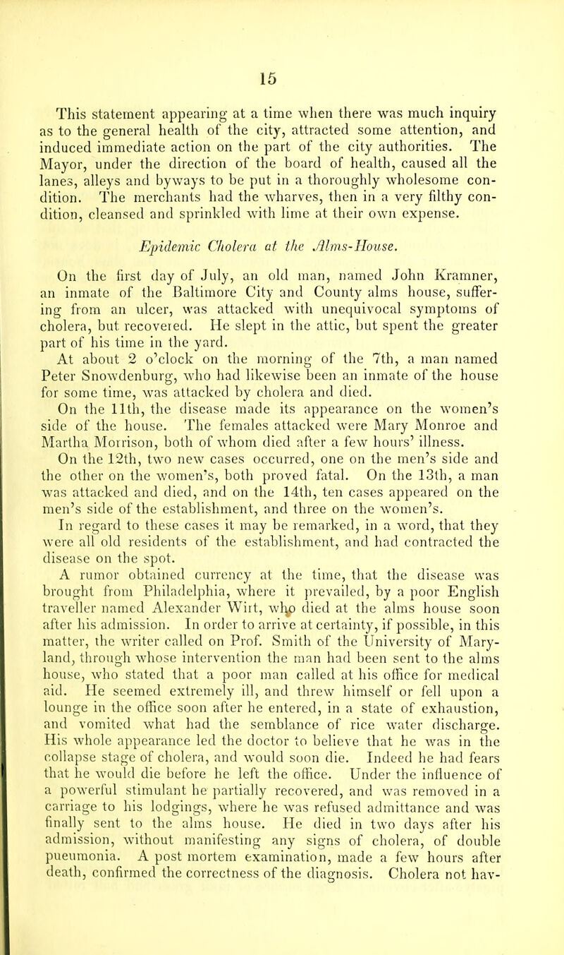 This statement appearing at a time when there was much inquiry as to the general health of the city, attracted some attention, and induced immediate action on the part of the city authorities. The Mayor, under the direction of the board of health, caused all the lanes, alleys and byways to be put in a thoroughly wholesome con- dition. The merchants had the wharves, then in a very filthy con- dition, cleansed and sprinkled with lime at their own expense. Epide7nic Cholera at the Mms-IIouse. On the first day of July, an old man, named John Kramner, an inmate of the Baltimore City and County alms house, suffer- ing from an ulcer, was attacked with unequivocal symptoms of cholera, but recovered. He slept in the attic, but spent the greater part of his time in the yard. At about 2 o'clock on the morning of the 7th, a man named Peter Snowdenburg, who had likewise been an inmate of the house for some time, was attacked by cholera and died. On the 11th, the disease made its appearance on the women's side of the house. The females attacked were Mary Monroe and Martha Morrison, both of whom died after a few hours' illness. On the 12th, two new cases occurred, one on the men's side and the other on the women's, both proved fatal. On the 13th, a man was attacked and died, and on the 14th, ten cases appeared on the men's side of the establishment, and three on the women's. In regard to these cases it may be remarked, in a word, that they were all old residents of the establishment, and had contracted the disease on the spot. A rumor obtained currency at the time, that the disease was brought from Philadelphia, where it prevailed, by a poor English traveller named Alexander Wiit, wl^ died at the alms house soon after his admission. In order to arrive at certainty, if possible, in this matter, the writer called on Prof. Smith of the University of Mary- land, through whose intervention the man had been sent to the alms house, who stated that a poor man called at his office for medical aid. He seemed extremely ill, and threw himself or fell upon a lounge in the office soon after he entered, in a state of exhaustion, and vomited what had the semblance of rice water discharge. His whole appearance led the doctor to believe that he was in the collapse stage of cholera, and would soon die. Indeed he had fears that he would die before he left the office. Under the influence of a powerful stimulant he partially recovered, and was removed in a carriage to his lodgings, where he was refused admittance and was finally sent to the alms house. He died in two days after his admission, without manifesting any signs of cholera, of double pneumonia. A post mortem examination, made a few hours after death, confirmed the correctness of the diagnosis. Cholera not hav-