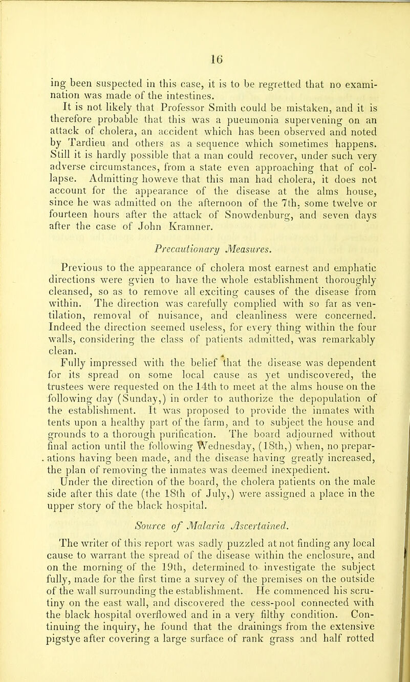 ing been suspected in this case, it is to be regretted that no exami- nation was made of the intestines. It is not likely that Professor Smith could be mistaken, and it is therefore probable that this was a pneumonia supervening on an attack of cholera, an accident which has been observed and noted by Tardieu and others as a sequence which sometimes happens. Still it is hardly possible that a man could recover, under such very adverse circumstances, from a state even approaching that of col- lapse. Admitting howeve that this man had cholera, it does not account for the appearance of the disease at the alms house, since he was admitted on the afternoon of the 7th, some twelve or fourteen hours after the attack of Snowdenburg, and seven days after the case of John Kramner. Precautionary Measures. Previous to the appearance of cholera most earnest and emphatic directions were gvien to have the whole establishment thoroughly cleansed, so as to remove all exciting causes of the disease from within. The direction was carefully complied with so far as ven- tilation, removal of nuisance, and cleanliness were concerned. Indeed the direction seemed useless, for every thing within the four walls, considering the class of patients admitted, was remarkably clean. Fully impressed with the belief that the disease was dependent for its spread on some local cause as yet undiscovered, the trustees were requested on the 14th to meet at the alms house on the following day (Sunday,) in order to authorize the depopulation of the establishment. It was proposed to provide the inmates with tents upon a healthy part of the farm, and to subject the house and grounds to a thorough purification. The board adjourned without final action until the following Wednesday, (18th,) when, no prepar- ations having been made, and the disease having greatly increased, the plan of removing the inmates was deemed inexpedient. Under the direction of the board, the cholera patients on the male side after this date (the 18th of July,) were assigned a place in the upper story of the black hospital. Source of Malaria Ascertained. The writer of this report was sadly puzzled at not finding any local cause to warrant the spread of the disease within the enclosure, and on the morning of the 19th, determined to investigate the subject fully, made for the first time a survey of the premises on the outside of the wall surrounding the establishment. He commenced his scru- tiny on the east wall, and discovered the cess-pool connected with the black hospital overflowed and in a very filthy condition. Con- tinuing the inquiry, he found that the drainings from the extensive pigstye after covering a large surface of rank grass and half rotted