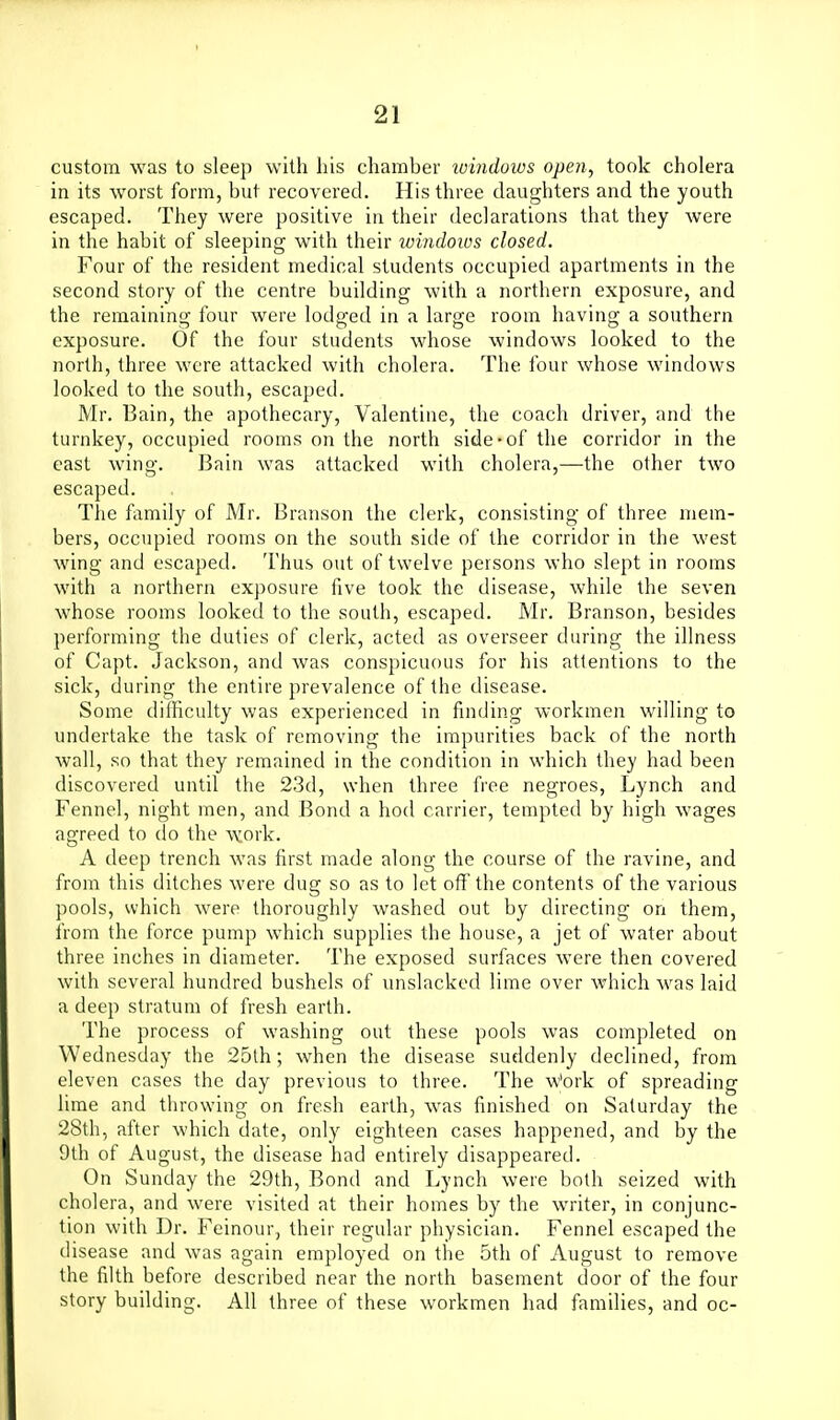 custom was to sleep with his chamber xoindows open, took cholera in its worst form, but recovered. His three daughters and the youth escaped. They were positive in their declarations that they were in the habit of sleeping with their lomdows closed. Four of the resident medical students occupied apartments in the second story of the centre building with a northern exposure, and the remaining four were lodged in a large room having a southern exposure. Of the four students whose windows looked to the north, three were attacked with cholera. The four whose windows looked to the south, escaped. Mr. Bain, the apothecary, Valentine, the coach driver, and the turnkey, occupied rooms on the north side-of the corridor in the east wing. Bain was attacked with cholera,—the other two escaped. The family of Mr. Branson the clerk, consisting of three mem- bers, occupied rooms on the south side of the corridor in the west wing and escaped. Thus out of twelve persons who slept in rooms with a northern exposure five took the disease, while the seven whose rooms looked to the south, escaped. Mr. Branson, besides performing the duties of clerk, acted as overseer during the illness of Capt. Jackson, and was conspicuous for his attentions to the sick, during the entire prevalence of the disease. Some difficulty was experienced in finding workmen willing to undertake the task of removing the impurities back of the north wall, so that they remained in the condition in which they had been discovered until the 23d, when three free negroes, Lynch and Fennel, night men, and Bond a hod carrier, tempted by high wages agreed to do the work. A deep trench was first made along the course of the ravine, and from this ditches were dug so as to let oft'the contents of the various pools, which were thoroughly washed out by directing on them, from the force pump which supplies the house, a jet of water about three inches in diameter. The exposed surfaces were then covered with several hundred bushels of unslacked lime over which was laid a deep stratum of fresh earth. The process of washing out these pools was completed on Wednesday the 25th; when the disease suddenly declined, from eleven cases the day previous to three. The w'ork of spreading lime and throwing on fresh earth, was finished on Saturday the 28th, after which date, only eighteen cases happened, and by the 9th of August, the disease had entirely disappeared. On Sunday the 29th, Bond and Lynch were both seized with cholera, and were visited at their homes by the writer, in conjunc- tion with Dr. Feinour, their regular physician. Fennel escaped the disease and was again employed on the 5th of August to remove the filth before described near the north basement door of the four story building. All three of these workmen had families, and oc-