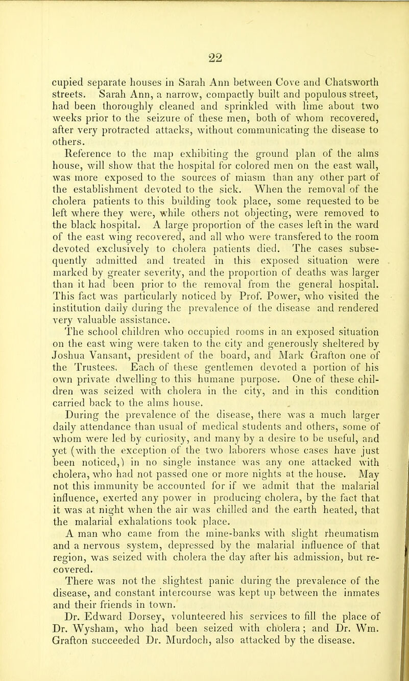 cupied separate houses in Sarah Ann between Cove and Chatsworth streets. Sarah Ann, a narrow, compactly built and populous street, had been thoroughly cleaned and sprinkled with lime about two weeks prior to the seizure of these men, both of whom recovered, after very protracted attacks, without communicating the disease to others. Reference to the map exhibiting the ground plan of the alms house, will show that the hospital for colored men on the east wall, was more exposed to the sources of miasm than any other part of the establishment devoted to the sick. When the removal of the cholera patients to this building took place, some requested to be left where they were, while others not objecting, were removed to the black hospital. A large proportion of the cases left in the ward of the east wing recovered, and all who were transfered to the room devoted exclusively to cholera patients died. The cases subse- quently admitted and treated in this exposed situation were marked by greater severity, and the proportion of deaths was larger than it had been prior to the removal from the general hospital. This fact was particularly noticed by Prof. Power, who visited the institution daily during the prevalence of the disease and rendered very valuable assistance. The school children who occupied rooms in an exposed situation on the east wing were taken to the city and generously sheltered by Joshua Vansant, president of the board, and Mark Grafton one of the Trustees. Each of these gentlemen devoted a portion of his own private dwelling to this humane purpose. One of these chil- dren was seized with cholera in the city, and in this condition carried back to the alms house. During the prevalence of the disease, there was a much larger daily attendance than usual of medical students and others, some of whom were led by curiosity, and many by a desire to be useful, and yet (with the exception of the two laborers whose cases have just been noticed,) in no single instance was any one attacked with cholera, who had not passed one or more nights at the house. May not this immunity be accounted for if we admit that the malarial influence, exerted any power in producing cholera, by the fact that it was at night when the air was chilled and the earth heated, that the malarial exhalations took place. A man who came from the mine-banks with slight rheumatism and a nervous system, depressed by the malarial influence of that region, was seized with cholera the day after his admission, but re- covered. There was not the slightest panic during the prevalence of the disease, and constant intercourse was kept up between the inmates and their friends in town. Dr. Edward Dorsey, volunteered his services to fill the place of Dr. Wysham, who had been seized with cholera; and Dr. Wm. Grafton succeeded Dr. Murdoch, also attacked by the disease.