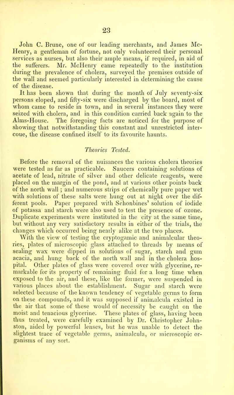 John C. Brune, one of our leading merchants, and James Mc- Henry, a gentleman of fortune, not only volunteered their personal services as nurses, but also their ample means, if required, in aid of the sufferers. Mr. McHenry came repeatedly to the institution during the prevalence of cholera, surveyed the premises outside of the wall and seemed particularly interested in determining the cause of the disease. It has been shown that during the month of July seventy-six persons eloped, and fifty-six were discharged by the board, most of whom came to reside in town, and in several instances they were seized with cholera, and in this condition carried back again to the Aims-House. The foregoing facts are noticed for the purpose of showing that notwithstanding this constant and unrestricted inter- coue, the disease confined itself to its favourite haunts. Theories Tested. Before the removal of the nuisances the various cholera theories were tested as far as practicable. Saucers containing solutions of acetate of lead, nitrate of silver and other delicate reagents, were placed on the margin of the pond, and at various other points back of the north wall; and numerous strips of chemically pure paper wet with solutions of these salts were hung out at night over the dif- ferent pools. Paper prepared with Schonbines' solution of iodide of potassa and starch were also used to test the presence of ozone. Duplicate experiments were instituted in the city at the same time, but without any very satisfactory results in either of the trials, the changes which occurred being nearly alike at the two places. With the view of testing the cryptogamic and animalcular theo- ries, plates of microscopic glass attached to threads by means of sealing wax were dipped in solutions of sugar, starch and gum acacia, and hung back of the north wall and in the cholera hos- pital. Other plates of glass were covered over with glycerine, re- markable for its property of remaining fluid for a long time when exposed to the air, and these, like the former, were suspended in various places about the establishment. Sugar and starch w^ere selected because of the known tendency of vegetable germs to form on these compounds, and it was supposed if animalcula existed in the air that some of these would of necessity be caught on the moist and tenacious glycerine. These plates of glass, having been thus treated, were carefully examined by Dr. Christopher John- ston, aided by powerful lenses, but he was unable to detect the slightest trace of vegetable germs, animalcula, or microscopic or- ganisms of any sort.