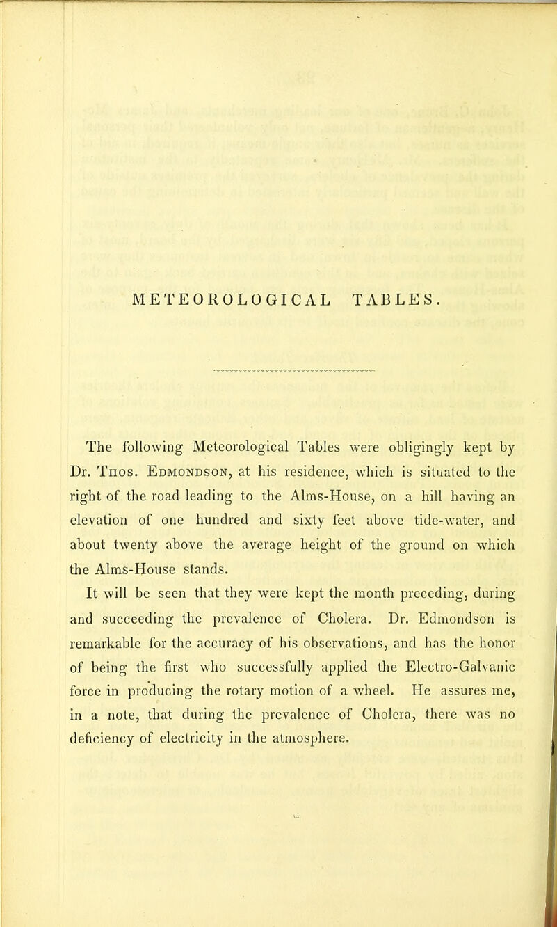 METEOROLOGICAL TABLES. The following Meteorological Tables were obligingly kept by Dr. Thos. Edmondson, at his residence, which is situated to the right of the road leading to the Alras-House, on a hill having an elevation of one hundred and sixty feet above tide-water, and about twenty above the average height of the ground on which the Aims-House stands. It will be seen that they were kept the month preceding, during and succeeding the prevalence of Cholera. Dr. Edmondson is remarkable for the accuracy of his observations, and has the honor of being the first who successfully applied the Electro-Galvanic force in producing the rotary motion of a wheel. He assures rae, in a note, that during the prevalence of Cholera, there was no deficiency of electricity in the atmosphere.